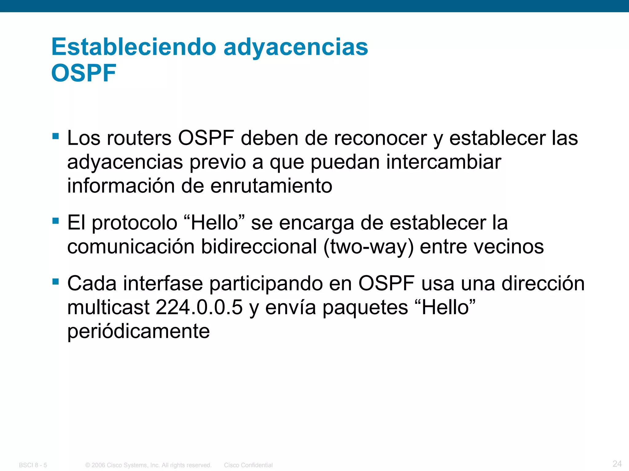 Estableciendo adyacencias OSPF Los routers OSPF deben de reconocer y establecer las adyacencias previo a que puedan intercambiar información de enrutamiento El protocolo “Hello” se encarga de establecer la comunicación bidireccional (two-way) entre vecinos Cada interfase participando en OSPF usa una dirección multicast 224.0.0.5 y envía paquetes “Hello” periódicamente 
