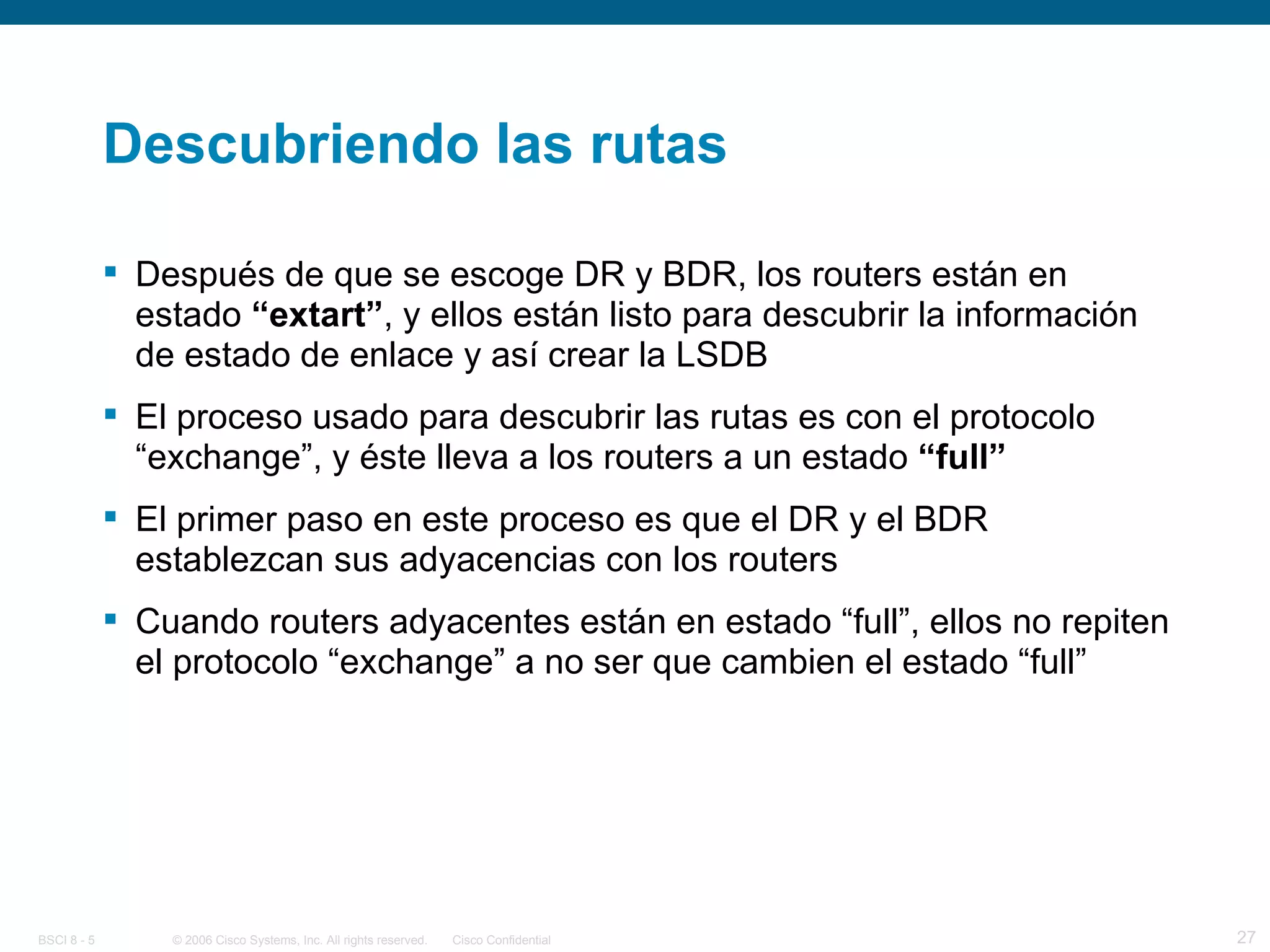 Descubriendo las rutas Después de que se escoge DR y BDR, los routers están en estado  “extart” , y ellos están listo para descubrir la información de estado de enlace y así crear la LSDB El proceso usado para descubrir las rutas es con el protocolo “exchange”, y éste lleva a los routers a un estado  “full”   El primer paso en este proceso es que el DR y el BDR establezcan sus adyacencias con los routers Cuando routers adyacentes están en estado “full”, ellos no repiten el protocolo “exchange” a no ser que cambien el estado “full” 