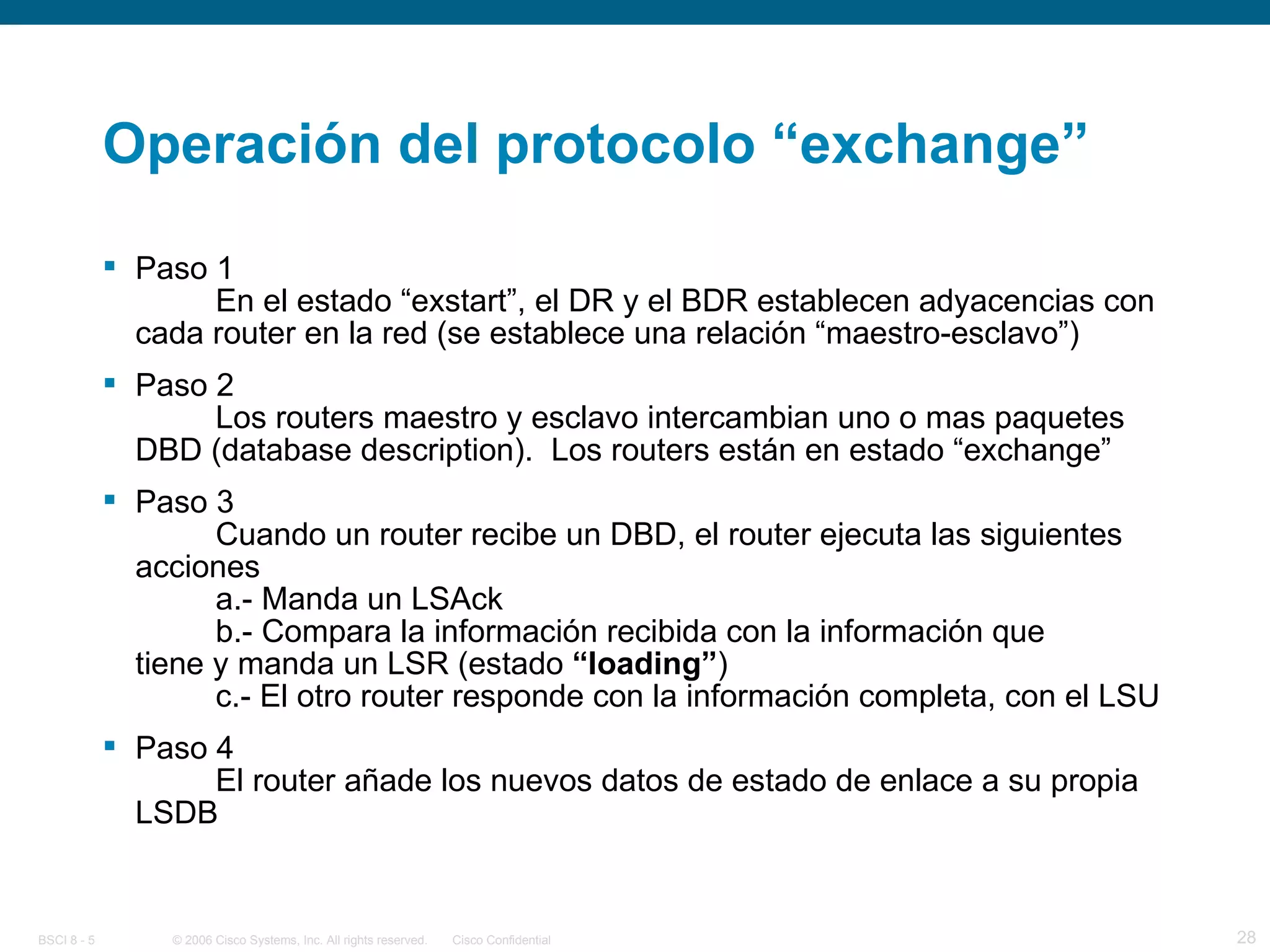 Operación del protocolo “exchange” Paso 1 En el estado “exstart”, el DR y el BDR establecen adyacencias con cada router en la red (se establece una relación “maestro-esclavo”) Paso 2 Los routers maestro y esclavo intercambian uno o mas paquetes DBD (database description).  Los routers están en estado “exchange” Paso 3 Cuando un router recibe un DBD, el router ejecuta las siguientes acciones a.- Manda un LSAck b.- Compara la información recibida con la información que  tiene y manda un LSR (estado  “loading” ) c.- El otro router responde con la información completa, con el LSU Paso 4 El router añade los nuevos datos de estado de enlace a su propia LSDB 