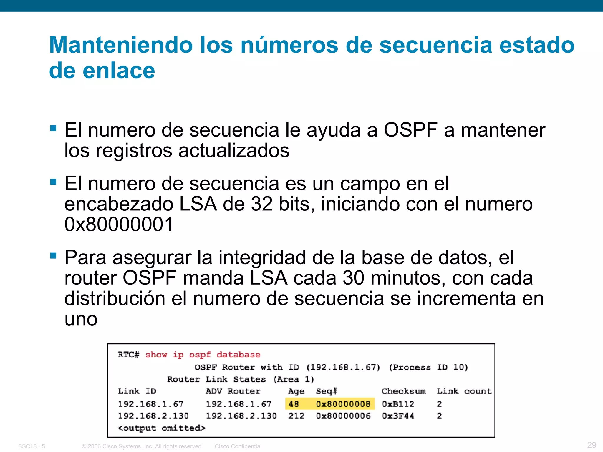 Manteniendo los números de secuencia estado de enlace El numero de secuencia le ayuda a OSPF a mantener los registros actualizados El numero de secuencia es un campo en el encabezado LSA de 32 bits, iniciando con el numero 0x80000001 Para asegurar la integridad de la base de datos, el router OSPF manda LSA cada 30 minutos, con cada distribución el numero de secuencia se incrementa en uno 