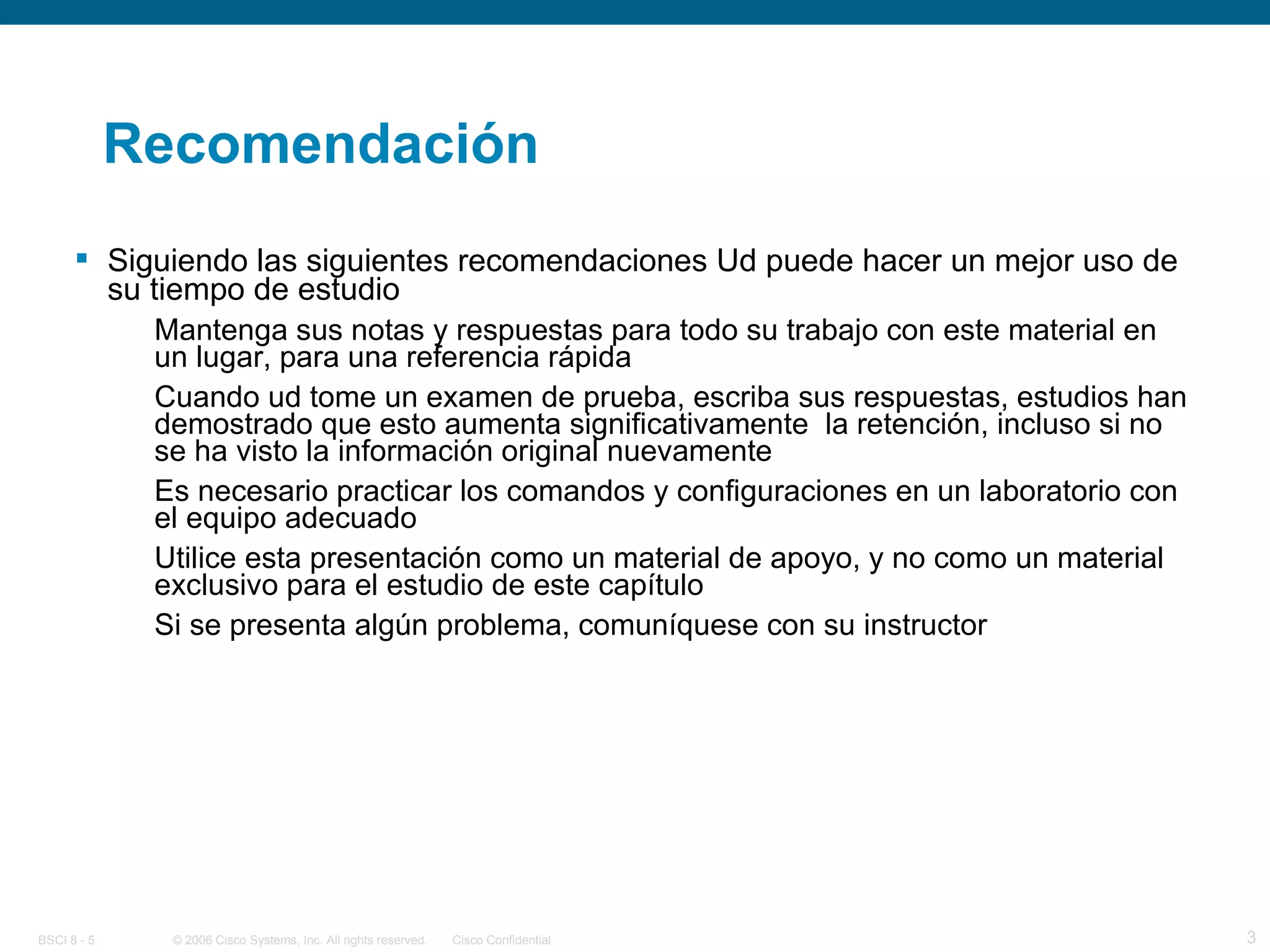 Recomendación Siguiendo las siguientes recomendaciones Ud puede hacer un mejor uso de su tiempo de estudio Mantenga sus notas y respuestas para todo su trabajo con este material en un lugar, para una referencia rápida Cuando ud tome un examen de prueba, escriba sus respuestas, estudios han demostrado que esto aumenta significativamente  la retención, incluso si no se ha visto la información original nuevamente Es necesario practicar los comandos y configuraciones en un laboratorio con el equipo adecuado Utilice esta presentación como un material de apoyo, y no como un material exclusivo para el estudio de este capítulo Si se presenta algún problema, comuníquese con su instructor 