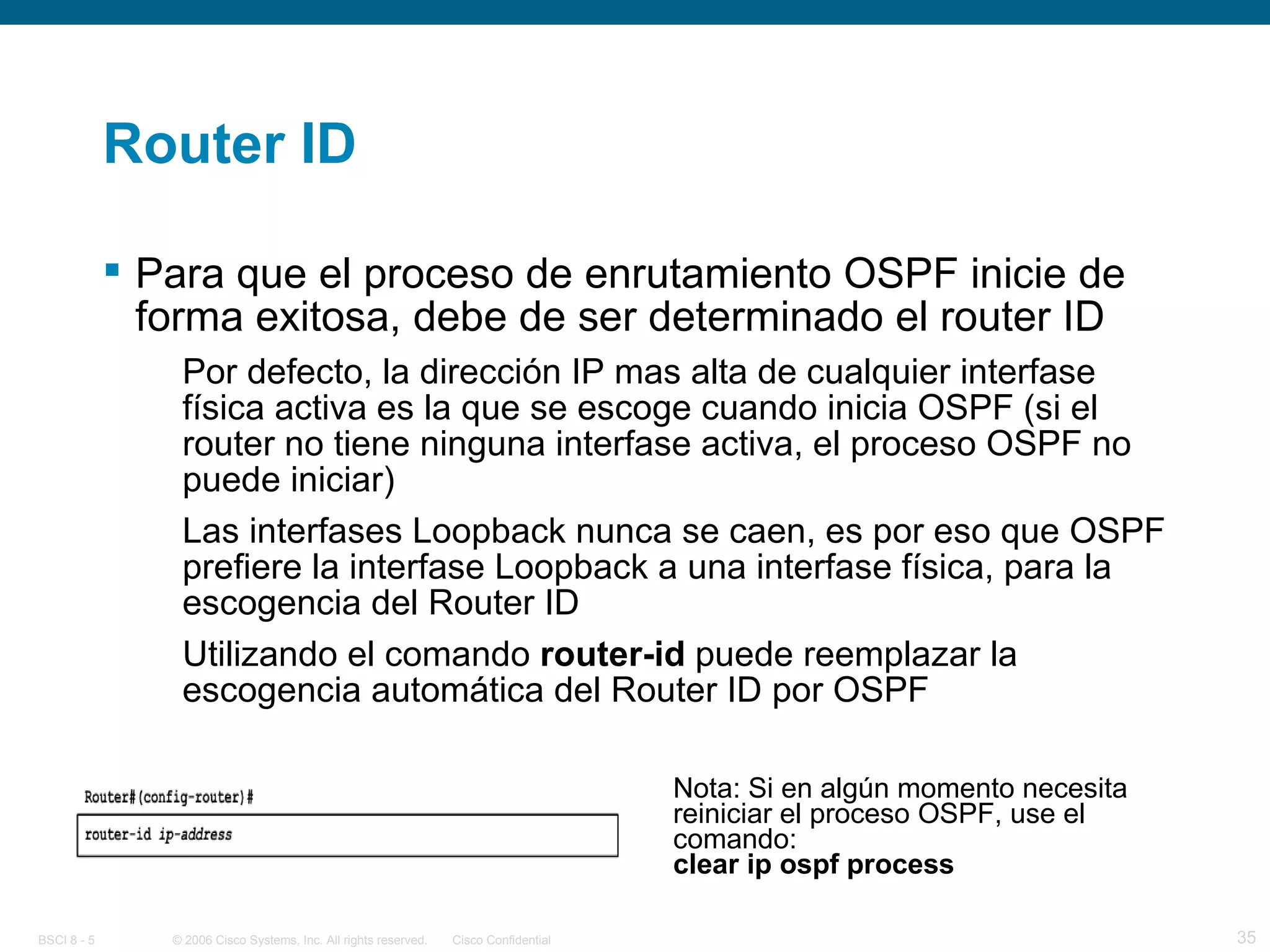 Router ID Para que el proceso de enrutamiento OSPF inicie de forma exitosa, debe de ser determinado el router ID Por defecto, la dirección IP mas alta de cualquier interfase física activa es la que se escoge cuando inicia OSPF (si el router no tiene ninguna interfase activa, el proceso OSPF no puede iniciar) Las interfases Loopback nunca se caen, es por eso que OSPF prefiere la interfase Loopback a una interfase física, para la escogencia del Router ID Utilizando el comando  router-id  puede reemplazar la escogencia automática del Router ID por OSPF Nota: Si en algún momento necesita reiniciar el proceso OSPF, use el comando:   clear ip ospf process 