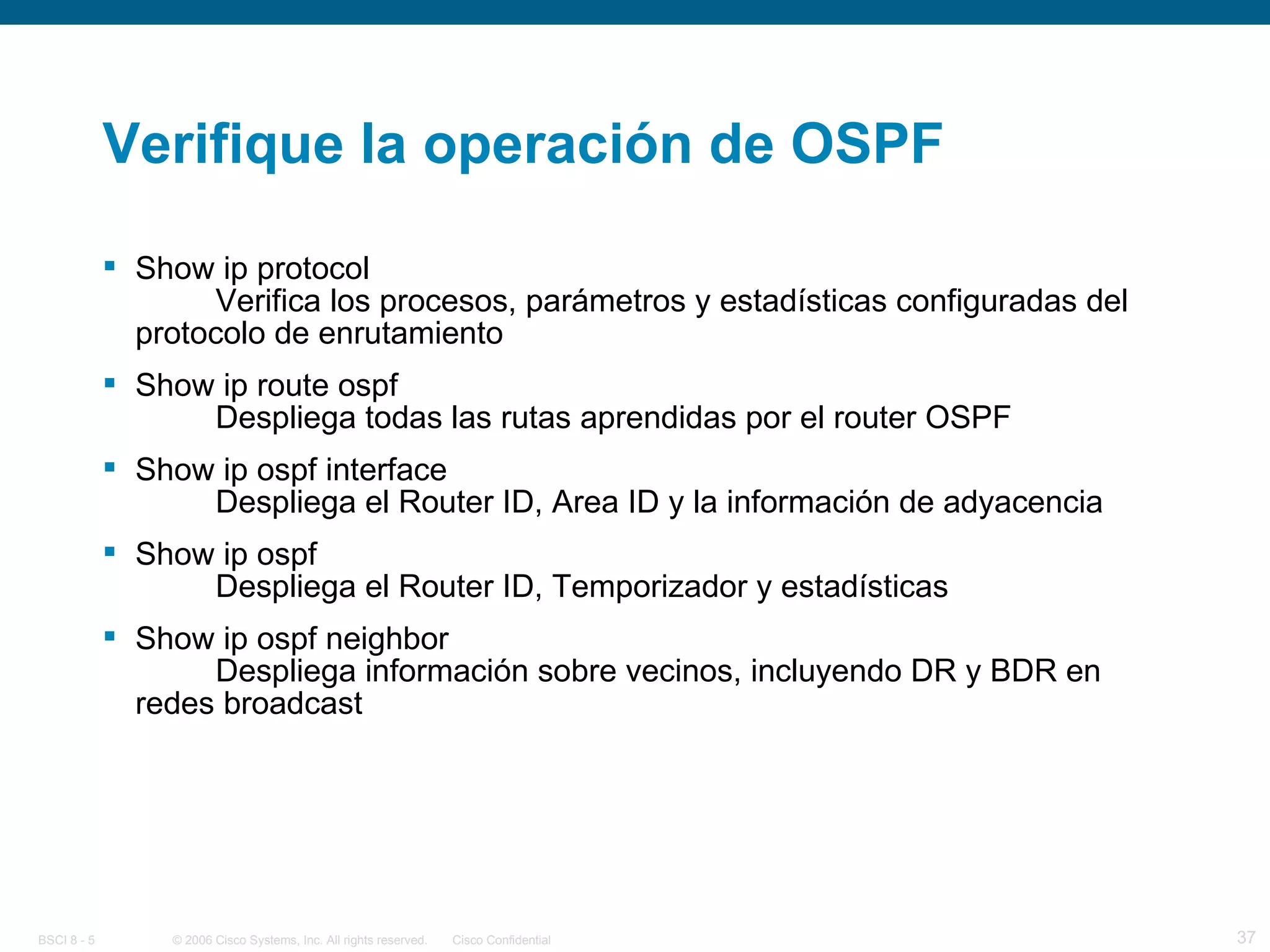 Verifique la operación de OSPF Show ip protocol Verifica los procesos, parámetros y estadísticas configuradas del protocolo de enrutamiento Show ip route ospf Despliega todas las rutas aprendidas por el router OSPF Show ip ospf interface Despliega el Router ID, Area ID y la información de adyacencia Show ip ospf Despliega el Router ID, Temporizador y estadísticas Show ip ospf neighbor Despliega información sobre vecinos, incluyendo DR y BDR en redes broadcast 