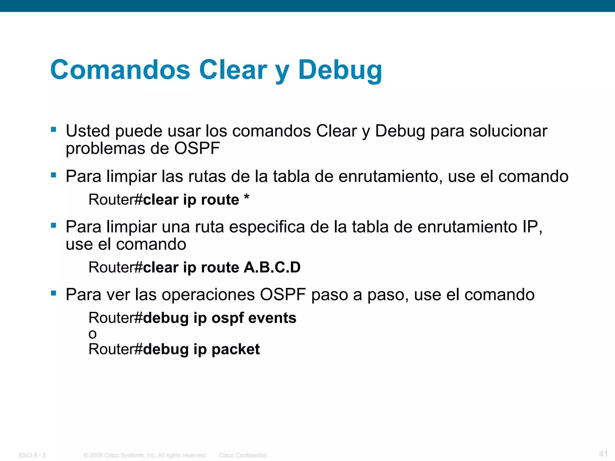 Comandos Clear y Debug Usted puede usar los comandos Clear y Debug para solucionar problemas de OSPF Para limpiar las rutas de la tabla de enrutamiento, use el comando Router# clear ip route *   Para limpiar una ruta especifica de la tabla de enrutamiento IP, use el comando Router# clear ip route A.B.C.D   Para ver las operaciones OSPF paso a paso, use el comando Router# debug ip ospf events o Router# debug ip packet   