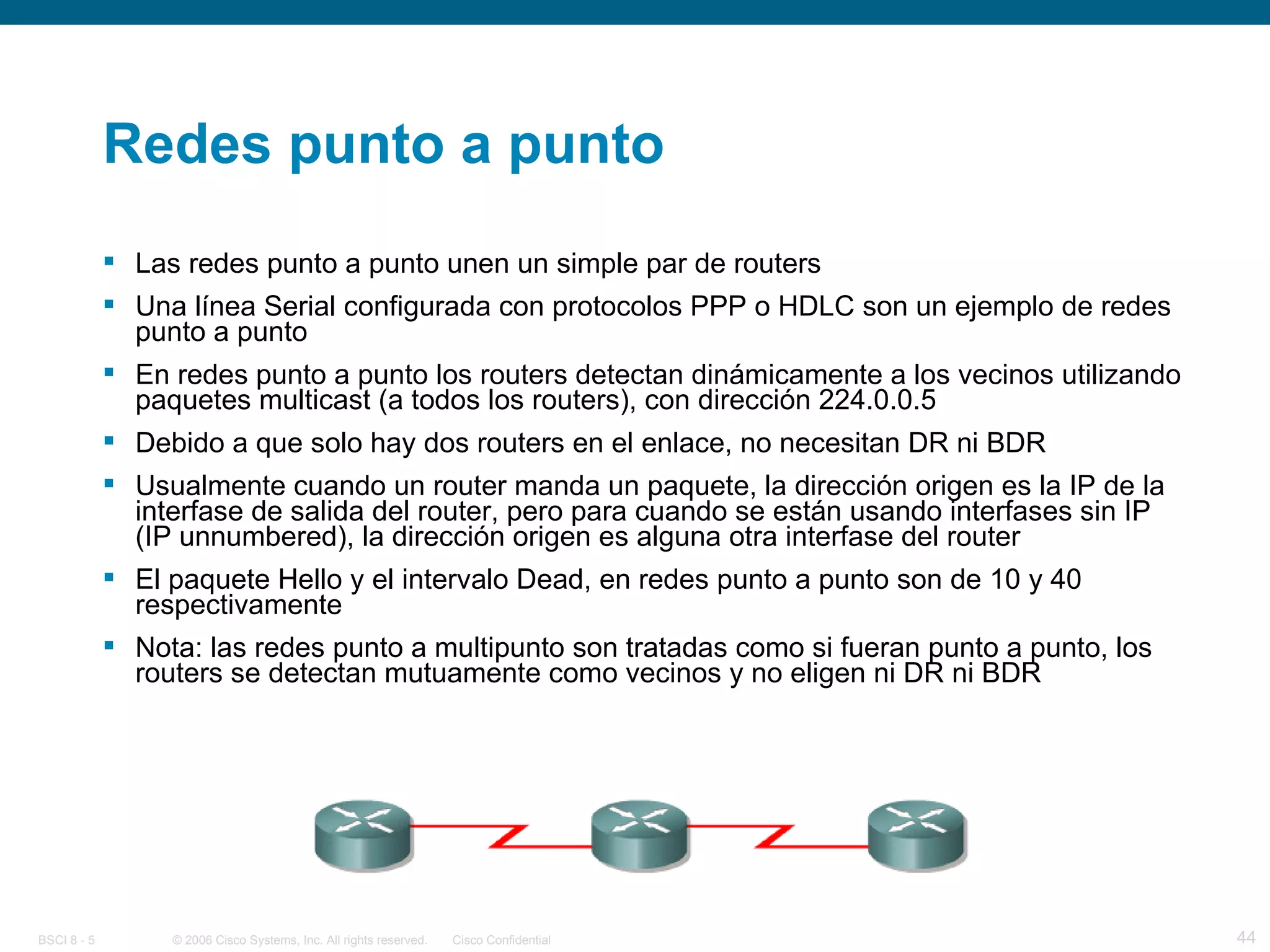 Redes punto a punto Las redes punto a punto unen un simple par de routers Una línea Serial configurada con protocolos PPP o HDLC son un ejemplo de redes punto a punto En redes punto a punto los routers detectan dinámicamente a los vecinos utilizando paquetes multicast (a todos los routers), con dirección 224.0.0.5 Debido a que solo hay dos routers en el enlace, no necesitan DR ni BDR Usualmente cuando un router manda un paquete, la dirección origen es la IP de la interfase de salida del router, pero para cuando se están usando interfases sin IP (IP unnumbered), la dirección origen es alguna otra interfase del router El paquete Hello y el intervalo Dead, en redes punto a punto son de 10 y 40 respectivamente Nota: las redes punto a multipunto son tratadas como si fueran punto a punto, los routers se detectan mutuamente como vecinos y no eligen ni DR ni BDR 
