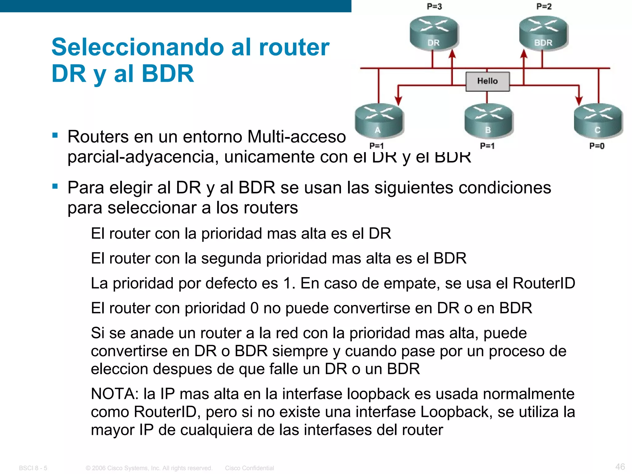 Seleccionando al router  DR y al BDR Routers en un entorno Multi-acceso (ethernet) mantienen una parcial-adyacencia, unicamente con el DR y el BDR Para elegir al DR y al BDR se usan las siguientes condiciones para seleccionar a los routers El router con la prioridad mas alta es el DR El router con la segunda prioridad mas alta es el BDR La prioridad por defecto es 1. En caso de empate, se usa el RouterID El router con prioridad 0 no puede convertirse en DR o en BDR Si se anade un router a la red con la prioridad mas alta, puede convertirse en DR o BDR siempre y cuando pase por un proceso de eleccion despues de que falle un DR o un BDR NOTA: la IP mas alta en la interfase loopback es usada normalmente como RouterID, pero si no existe una interfase Loopback, se utiliza la mayor IP de cualquiera de las interfases del router 