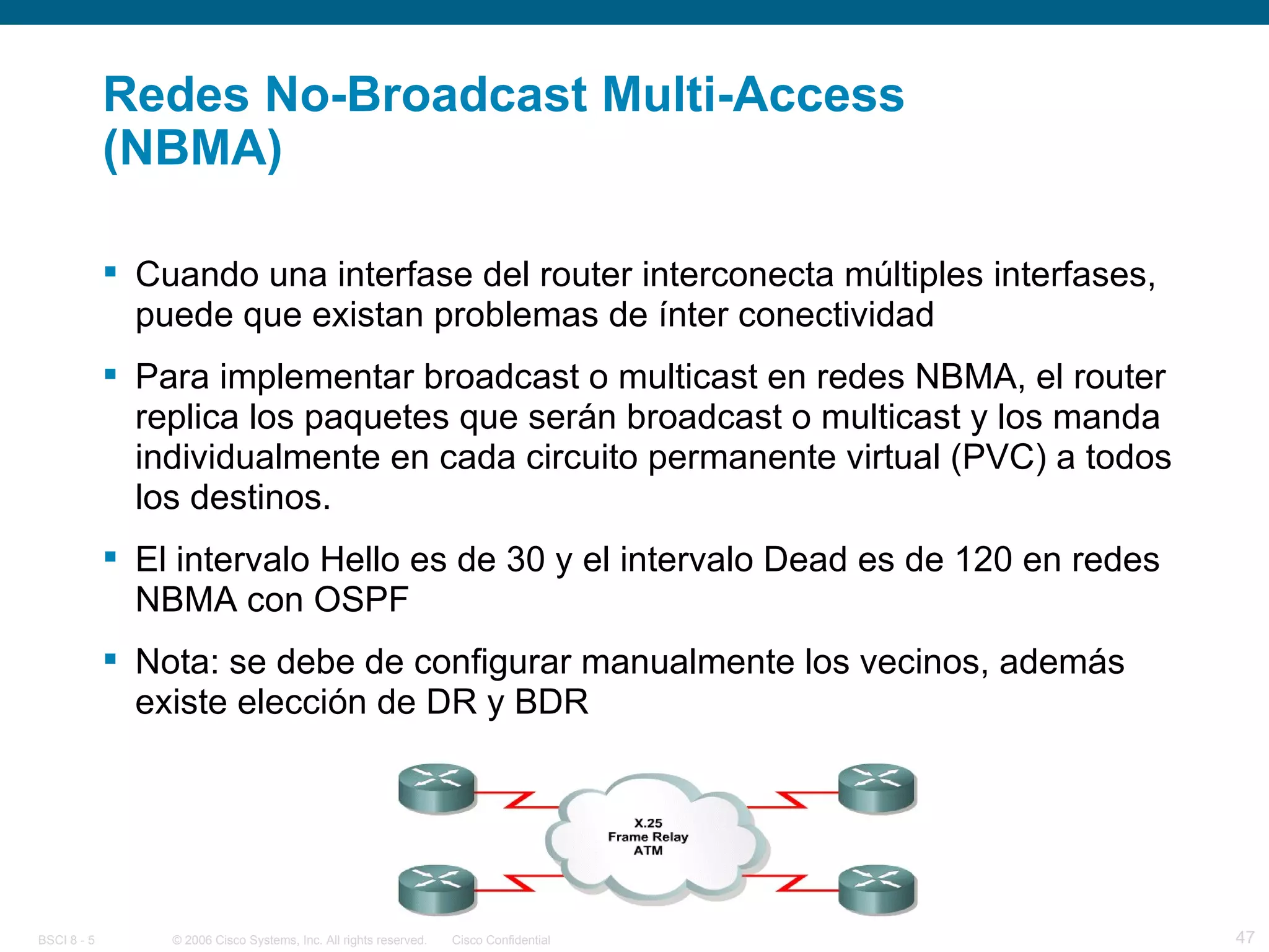 Redes No-Broadcast Multi-Access (NBMA) Cuando una interfase del router interconecta múltiples interfases, puede que existan problemas de ínter conectividad Para implementar broadcast o multicast en redes NBMA, el router replica los paquetes que serán broadcast o multicast y los manda individualmente en cada circuito permanente virtual (PVC) a todos los destinos. El intervalo Hello es de 30 y el intervalo Dead es de 120 en redes NBMA con OSPF Nota: se debe de configurar manualmente los vecinos, además existe elección de DR y BDR 