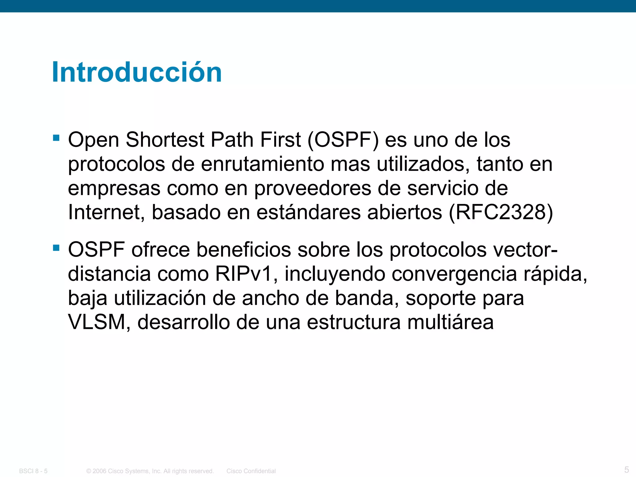 Introducción Open Shortest Path First (OSPF) es uno de los protocolos de enrutamiento mas utilizados, tanto en empresas como en proveedores de servicio de Internet, basado en estándares abiertos (RFC2328) OSPF ofrece beneficios sobre los protocolos vector-distancia como RIPv1, incluyendo convergencia rápida, baja utilización de ancho de banda, soporte para VLSM, desarrollo de una estructura multiárea 