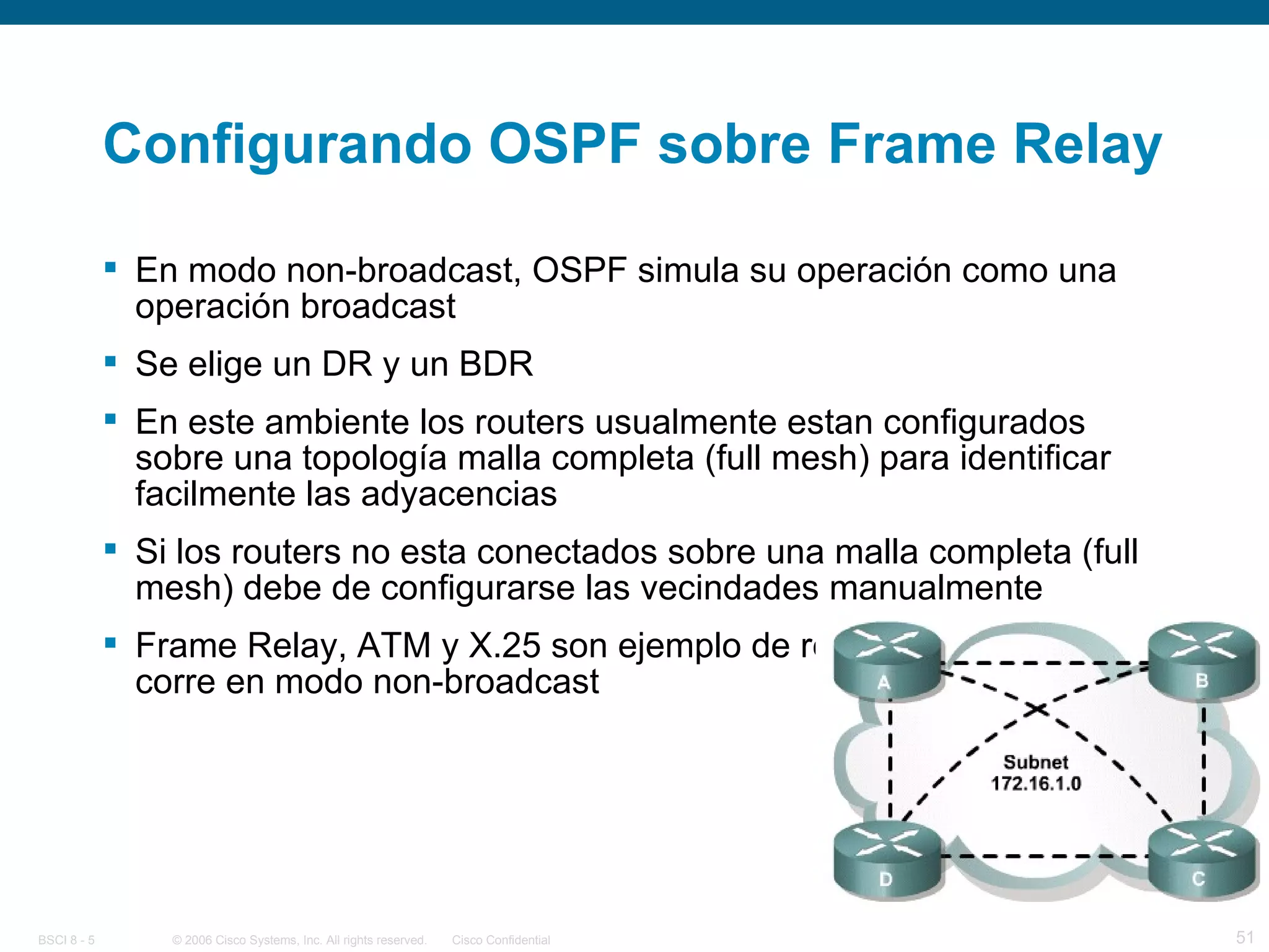Configurando OSPF sobre Frame Relay En modo non-broadcast, OSPF simula su operación como una operación broadcast Se elige un DR y un BDR En este ambiente los routers usualmente estan configurados sobre una topología malla completa (full mesh) para identificar facilmente las adyacencias Si los routers no esta conectados sobre una malla completa (full mesh) debe de configurarse las vecindades manualmente Frame Relay, ATM y X.25 son ejemplo de redes donde OSPF corre en modo non-broadcast 