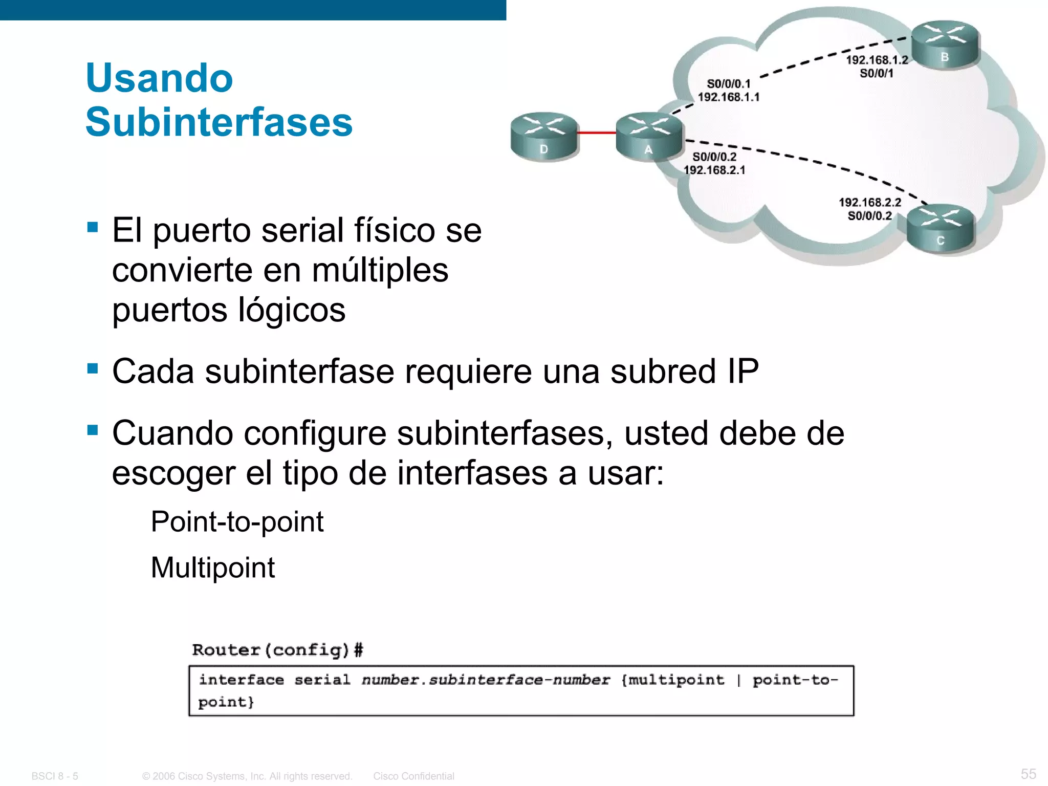Usando Subinterfases El puerto serial físico se convierte en múltiples puertos lógicos Cada subinterfase requiere una subred IP Cuando configure subinterfases, usted debe de escoger el tipo de interfases a usar: Point-to-point Multipoint 