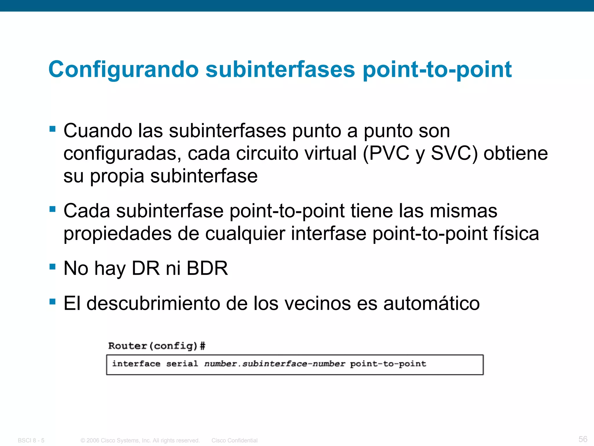 Configurando subinterfases point-to-point Cuando las subinterfases punto a punto son configuradas, cada circuito virtual (PVC y SVC) obtiene su propia subinterfase Cada subinterfase point-to-point tiene las mismas propiedades de cualquier interfase point-to-point física No hay DR ni BDR El descubrimiento de los vecinos es automático 