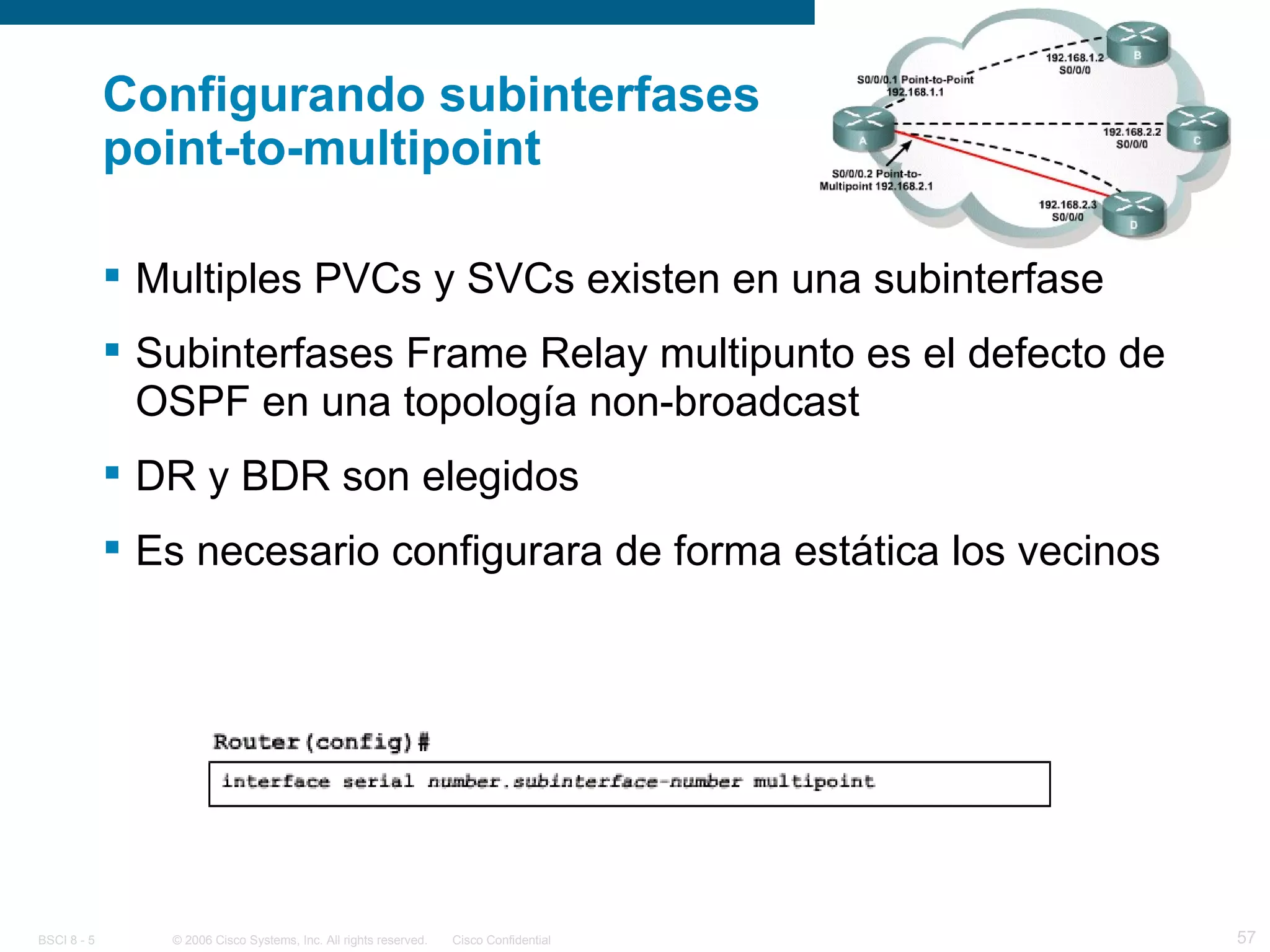 Configurando subinterfases  point-to-multipoint Multiples PVCs y SVCs existen en una subinterfase Subinterfases Frame Relay multipunto es el defecto de OSPF en una topología non-broadcast DR y BDR son elegidos Es necesario configurara de forma estática los vecinos 