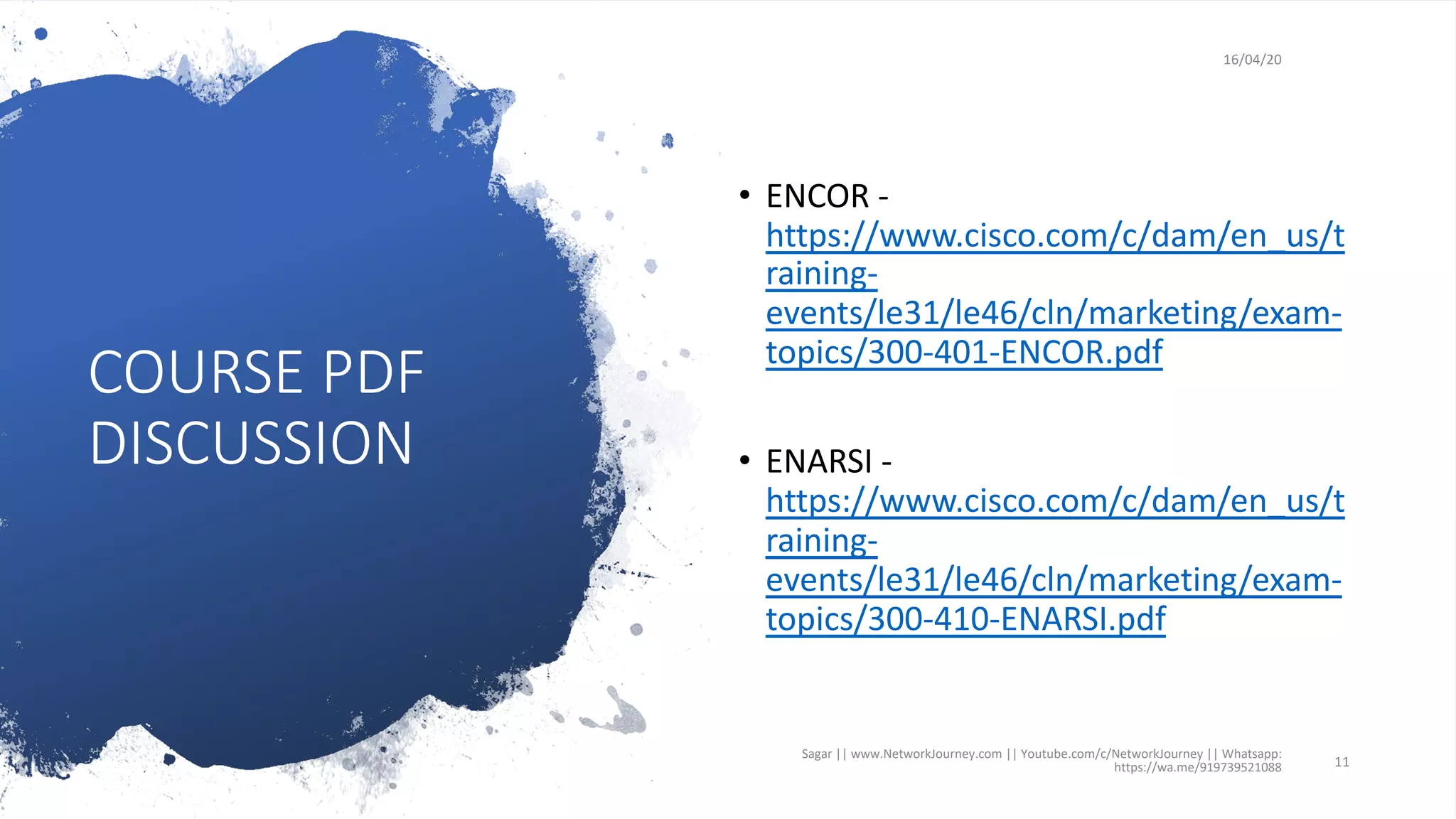 COURSE PDF
DISCUSSION
16/04/20
• ENCOR -
https://www.cisco.com/c/dam/en_us/t
raining-
events/le31/le46/cln/marketing/exam-
topics/300-401-ENCOR.pdf
• ENARSI -
https://www.cisco.com/c/dam/en_us/t
raining-
events/le31/le46/cln/marketing/exam-
topics/300-410-ENARSI.pdf
Sagar || www.NetworkJourney.com || Youtube.com/c/NetworkJourney || Whatsapp:
https://wa.me/919739521088 11
 