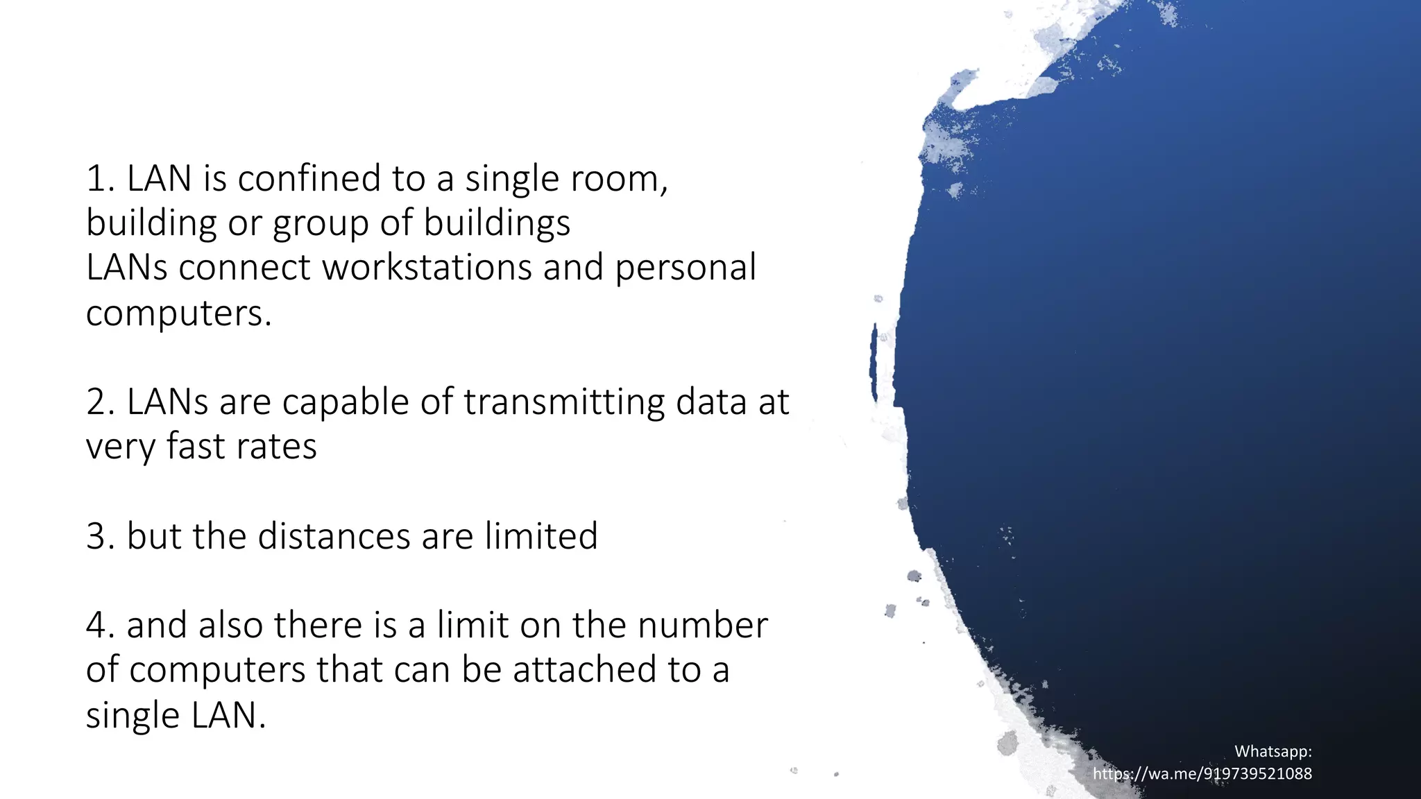 1. LAN is confined to a single room,
building or group of buildings
LANs connect workstations and personal
computers.
2. LANs are capable of transmitting data at
very fast rates
3. but the distances are limited
4. and also there is a limit on the number
of computers that can be attached to a
single LAN.
16/04/20
Sagar || www.NetworkJourney.com ||
Youtube.com/c/NetworkJourney || Whatsapp:
https://wa.me/919739521088
Whatsapp:
https://wa.me/919739521088
 