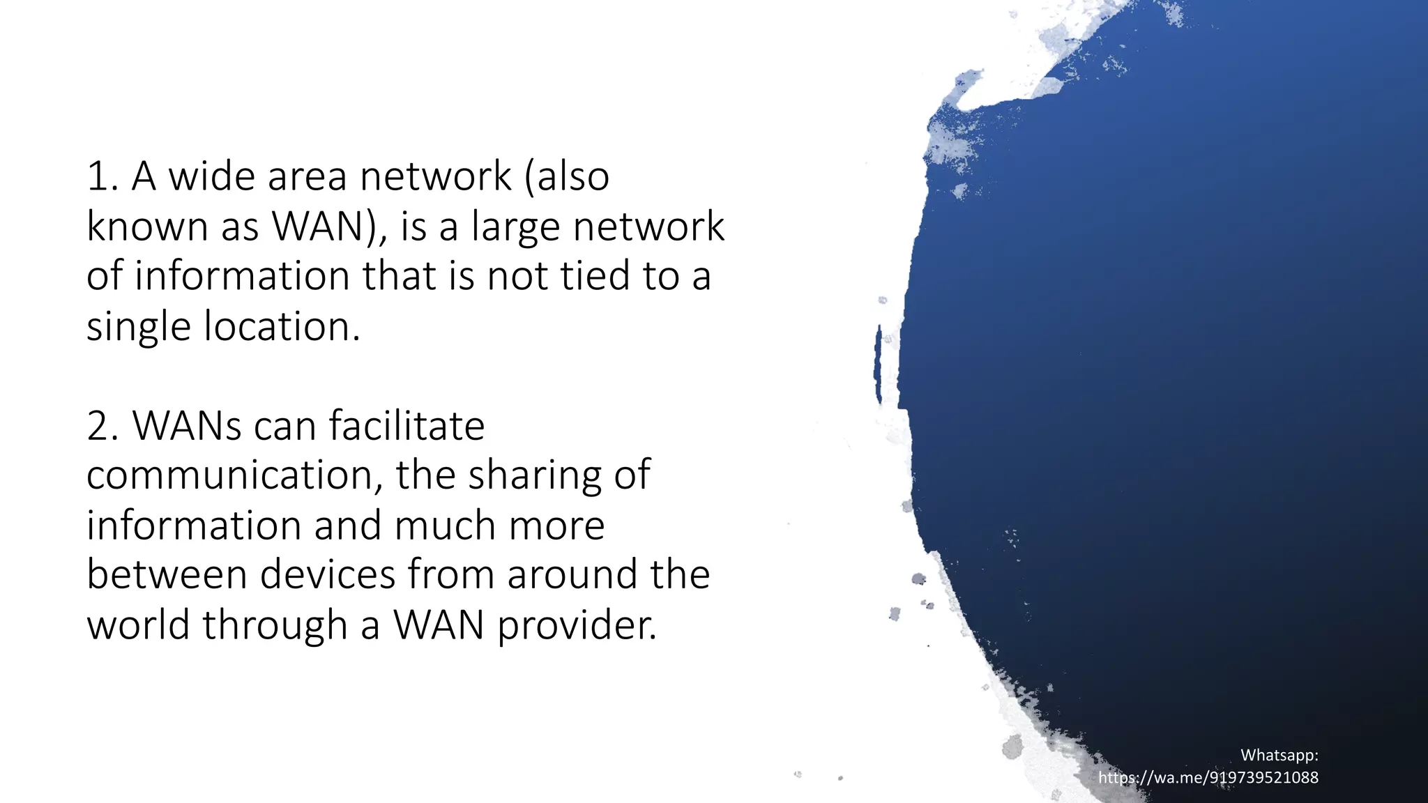 1. A wide area network (also
known as WAN), is a large network
of information that is not tied to a
single location.
2. WANs can facilitate
communication, the sharing of
information and much more
between devices from around the
world through a WAN provider.
16/04/20
Sagar || www.NetworkJourney.com ||
Youtube.com/c/NetworkJourney || Whatsapp:
https://wa.me/919739521088
Whatsapp:
https://wa.me/919739521088
 