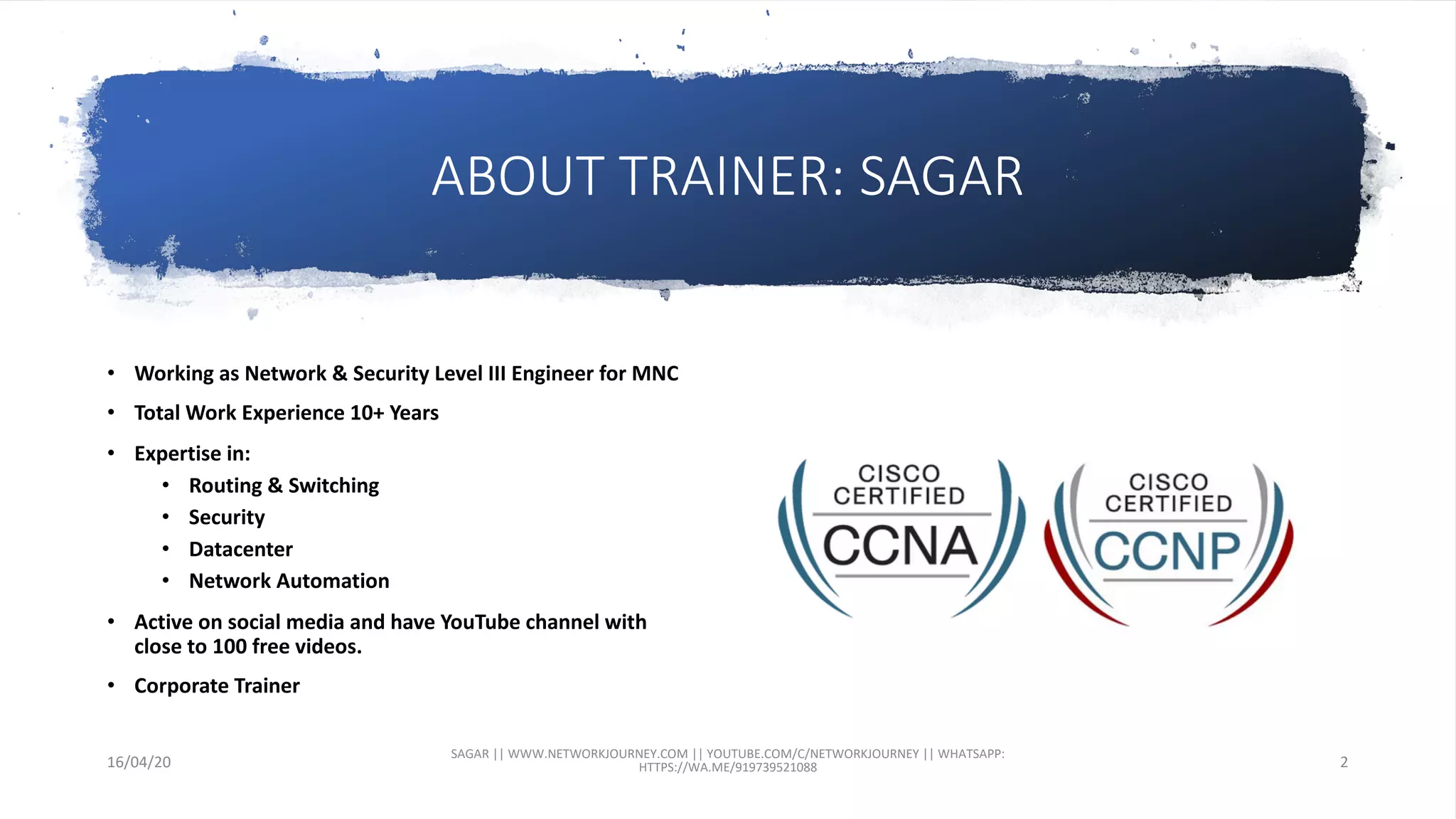 ABOUT TRAINER: SAGAR
• Working as Network & Security Level III Engineer for MNC
• Total Work Experience 10+ Years
• Expertise in:
• Routing & Switching
• Security
• Datacenter
• Network Automation
• Active on social media and have YouTube channel with
close to 100 free videos.
• Corporate Trainer
16/04/20
SAGAR || WWW.NETWORKJOURNEY.COM || YOUTUBE.COM/C/NETWORKJOURNEY || WHATSAPP:
HTTPS://WA.ME/919739521088 2
 