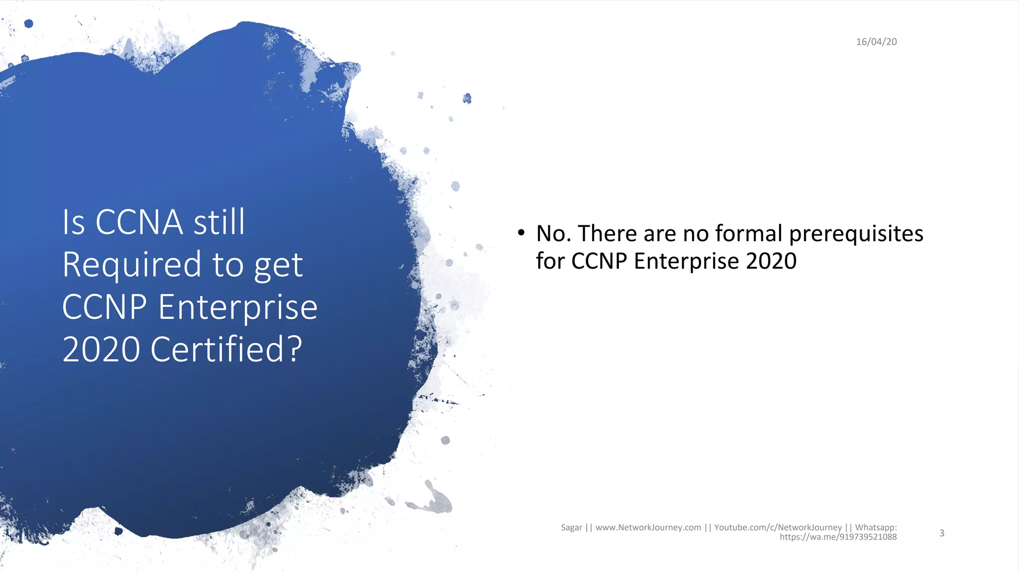 Is CCNA still
Required to get
CCNP Enterprise
2020 Certified?
16/04/20
• No. There are no formal prerequisites
for CCNP Enterprise 2020
Sagar || www.NetworkJourney.com || Youtube.com/c/NetworkJourney || Whatsapp:
https://wa.me/919739521088 3
 