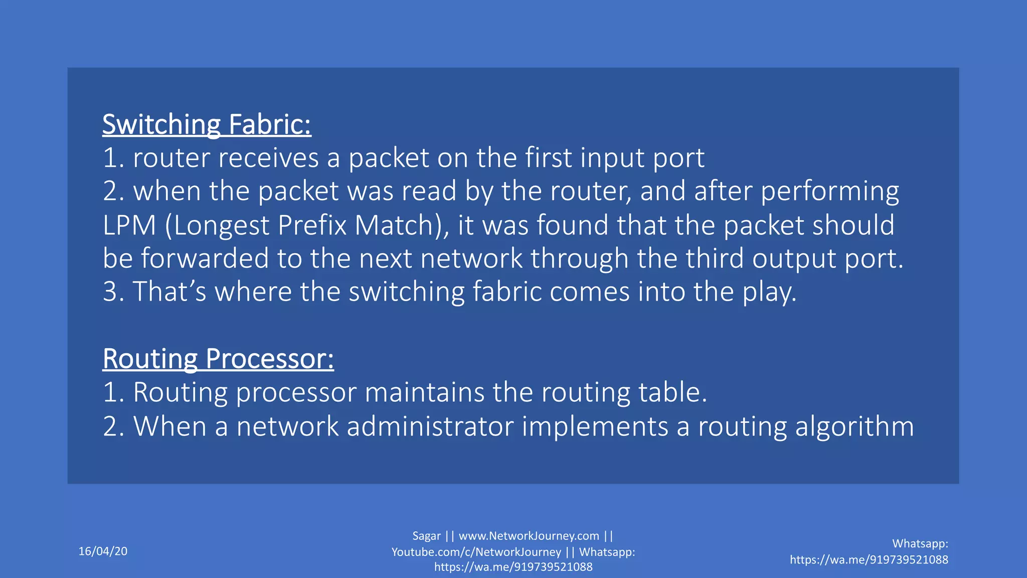 Switching Fabric:
1. router receives a packet on the first input port
2. when the packet was read by the router, and after performing
LPM (Longest Prefix Match), it was found that the packet should
be forwarded to the next network through the third output port.
3. That’s where the switching fabric comes into the play.
Routing Processor:
1. Routing processor maintains the routing table.
2. When a network administrator implements a routing algorithm
16/04/20
Sagar || www.NetworkJourney.com ||
Youtube.com/c/NetworkJourney || Whatsapp:
https://wa.me/919739521088
Whatsapp:
https://wa.me/919739521088
 