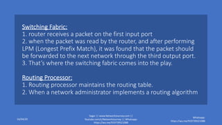 Switching Fabric:
1. router receives a packet on the first input port
2. when the packet was read by the router, and after performing
LPM (Longest Prefix Match), it was found that the packet should
be forwarded to the next network through the third output port.
3. That’s where the switching fabric comes into the play.
Routing Processor:
1. Routing processor maintains the routing table.
2. When a network administrator implements a routing algorithm
16/04/20
Sagar || www.NetworkJourney.com ||
Youtube.com/c/NetworkJourney || Whatsapp:
https://wa.me/919739521088
Whatsapp:
https://wa.me/919739521088
 