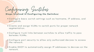 Configuring Switches
C o n f i g u r e b a s i c s w i t c h s e t t i n g s s u c h a s h o s t n a m e , I P a d d r e s s , a n d
p a s s w o r d s .
C r e a t e a n d a s s i g n V L A N s t o s w i t c h p o r t s f o r p r o p e r n e t w o r k
s e g m e n t a t i o n .
C o n f i g u r e t r u n k l i n k s b e t w e e n s w i t c h e s t o a l l o w t r a f f i c t o p a s s
b e t w e e n V L A N s .
C o n f i g u r e p o r t s e c u r i t y t o a l l o w o n l y a u t h o r i z e d d e v i c e s t o a c c e s s
t h e n e t w o r k .
E n a b l e D H C P t o a u t o m a t i c a l l y a s s i g n I P a d d r e s s e s t o d e v i c e s o n t h e
n e t w o r k .
S t e p s I n v o l v e d i n C o n f i g u r i n g t h e S w i t c h e s :
 