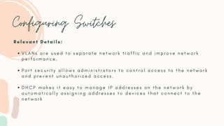 Configuring Switches
V L A N s a r e u s e d t o s e p a r a t e n e t w o r k t r a f f i c a n d i m p r o v e n e t w o r k
p e r f o r m a n c e .
P o r t s e c u r i t y a l l o w s a d m i n i s t r a t o r s t o c o n t r o l a c c e s s t o t h e n e t w o r k
a n d p r e v e n t u n a u t h o r i z e d a c c e s s .
D H C P m a k e s i t e a s y t o m a n a g e I P a d d r e s s e s o n t h e n e t w o r k b y
a u t o m a t i c a l l y a s s i g n i n g a d d r e s s e s t o d e v i c e s t h a t c o n n e c t t o t h e
n e t w o r k
R e l e v a n t D e t a i l s :
 