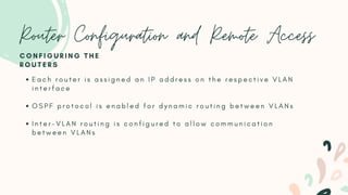 Router Configuration and Remote Access
E a c h r o u t e r i s a s s i g n e d a n I P a d d r e s s o n t h e r e s p e c t i v e V L A N
i n t e r f a c e
O S P F p r o t o c o l i s e n a b l e d f o r d y n a m i c r o u t i n g b e t w e e n V L A N s
I n t e r - V L A N r o u t i n g i s c o n f i g u r e d t o a l l o w c o m m u n i c a t i o n
b e t w e e n V L A N s
C O N F I G U R I N G T H E
R O U T E R S
 