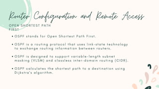 Router Configuration and Remote Access
O S P F s t a n d s f o r O p e n S h o r t e s t P a t h F i r s t .
O S P F i s a r o u t i n g p r o t o c o l t h a t u s e s l i n k - s t a t e t e c h n o l o g y
t o e x c h a n g e r o u t i n g i n f o r m a t i o n b e t w e e n r o u t e r s .
O S P F i s d e s i g n e d t o s u p p o r t v a r i a b l e - l e n g t h s u b n e t
m a s k i n g ( V L S M ) a n d c l a s s l e s s i n t e r - d o m a i n r o u t i n g ( C I D R ) .
O S P F c a l c u l a t e s t h e s h o r t e s t p a t h t o a d e s t i n a t i o n u s i n g
D i j k s t r a ' s a l g o r i t h m .
O P E N S H O R T E S T P A T H
F I R S T
 