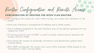T o c o n f i g u r e t h e r o u t e r s f o r i n t e r - V L A N r o u t i n g , w e c r e a t e s u b - i n t e r f a c e s o n t h e
r o u t e r .
E a c h s u b - i n t e r f a c e i s a s s i g n e d a n I P a d d r e s s a n d a V L A N n u m b e r .
T h e I P a d d r e s s a s s i g n e d t o t h e s u b - i n t e r f a c e a c t s a s t h e d e f a u l t g a t e w a y f o r t h e
r e s p e c t i v e V L A N .
A r o u t i n g p r o t o c o l s u c h a s O S P F i s u s e d t o e n a b l e c o m m u n i c a t i o n b e t w e e n t h e
r o u t e r s a n d t h e V L A N s .
T h i s a l l o w s t h e r o u t e r s t o e x c h a n g e i n f o r m a t i o n a n d d y n a m i c a l l y u p d a t e t h e i r
r o u t i n g t a b l e s .
W i t h O S P F c o n f i g u r e d , t h e r o u t e r s c a n r o u t e t r a f f i c b e t w e e n V L A N s b a s e d o n t h e
i n f o r m a t i o n i n t h e i r r o u t i n g t a b l e s .
C O N F I G U R A T I O N O F R O U T E R S F O R I N T E R - V L A N R O U T I N G
Router Configuration and Remote Access
 