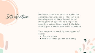 O n l i n e U s e r s
A d m i n i s t r a t o r ( S t a f f o f H o t e l )
W e h a v e t r i e d o u r b e s t t o m a k e t h e
c o m p l i c a t e d p r o c e s s o f D e s i g n a n d
D e v e l o p m e n t o f W e b B a s e d H o t e l
M a n a g e m e n t S y s t e m a s S i m p l e a s
p o s s i b l e u s i n g S t r u c t u r e d & M o d u l a r
t e c h n i q u e & M e n u o r i e n t e d i n t e r f a c e
T h i s p r o j e c t i s u s e d b y t w o t y p e s o f
u s e r s :
Introduction
 