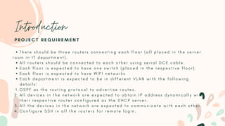 Introduction
T h e r e s h o u l d b e t h r e e r o u t e r s c o n n e c t i n g e a c h f l o o r ( a l l p l a c e d i n t h e s e r v e r
A l l r o u t e r s s h o u l d b e c o n n e c t e d t o e a c h o t h e r u s i n g s e r i a l D C E c a b l e .
E a c h f l o o r i s e x p e c t e d t o h a v e o n e s w i t c h ( p l a c e d i n t h e r e s p e c t i v e f l o o r ) .
E a c h f l o o r i s e x p e c t e d t o h a v e W I F I n e t w o r k s
E a c h d e p a r t m e n t i s e x p e c t e d t o b e i n d i f f e r e n t V L A N w i t h t h e f o l l o w i n g
O S P F a s t h e r o u t i n g p r o t o c o l t o a d v e r t i s e r o u t e s .
A l l d e v i c e s i n t h e n e t w o r k a r e e x p e c t e d t o o b t a i n I P a d d r e s s d y n a m i c a l l y w i t h
t h e i r r e s p e c t i v e r o u t e r c o n f i g u r e d a s t h e D H C P s e r v e r .
A l l t h e d e v i c e s i n t h e n e t w o r k a r e e x p e c t e d t o c o m m u n i c a t e w i t h e a c h o t h e r .
C o n f i g u r e S S H i n a l l t h e r o u t e r s f o r r e m o t e l o g i n .
r o o m i n I T d e p a r t m e n t ) .
d e t a i l s :
1 .
2 .
3 .
4 .
P R O J E C T R E Q U I R E M E N T
 
