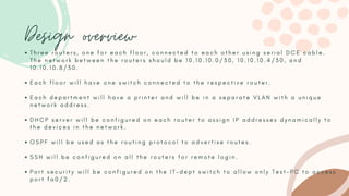 Design overview
T h r e e r o u t e r s , o n e f o r e a c h f l o o r , c o n n e c t e d t o e a c h o t h e r u s i n g s e r i a l D C E c a b l e .
T h e n e t w o r k b e t w e e n t h e r o u t e r s s h o u l d b e 1 0 . 1 0 . 1 0 . 0 / 3 0 , 1 0 . 1 0 . 1 0 . 4 / 3 0 , a n d
1 0 . 1 0 . 1 0 . 8 / 3 0 .
E a c h f l o o r w i l l h a v e o n e s w i t c h c o n n e c t e d t o t h e r e s p e c t i v e r o u t e r .
E a c h d e p a r t m e n t w i l l h a v e a p r i n t e r a n d w i l l b e i n a s e p a r a t e V L A N w i t h a u n i q u e
n e t w o r k a d d r e s s .
D H C P s e r v e r w i l l b e c o n f i g u r e d o n e a c h r o u t e r t o a s s i g n I P a d d r e s s e s d y n a m i c a l l y t o
t h e d e v i c e s i n t h e n e t w o r k .
O S P F w i l l b e u s e d a s t h e r o u t i n g p r o t o c o l t o a d v e r t i s e r o u t e s .
S S H w i l l b e c o n f i g u r e d o n a l l t h e r o u t e r s f o r r e m o t e l o g i n .
P o r t s e c u r i t y w i l l b e c o n f i g u r e d o n t h e I T - d e p t s w i t c h t o a l l o w o n l y T e s t - P C t o a c c e s s
p o r t f a 0 / 2 .
 