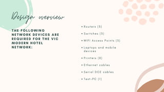Design overview
R o u t e r s ( 3 )
S w i t c h e s ( 3 )
W I F I A c c e s s P o i n t s ( 3 )
L a p t o p s a n d m o b i l e
d e v i c e s
P r i n t e r s ( 8 )
E t h e r n e t c a b l e s
S e r i a l D C E c a b l e s
T e s t - P C ( 1 )
T H E F O L L O W I N G
N E T W O R K D E V I C E S A R E
R E Q U I R E D F O R T H E V I C
M O D E R N H O T E L
N E T W O R K :
 