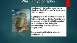 What is Cryptography?
Cryptography derived its name from a
Greek word called “Kryptos” which means
“Hidden Secrets”.
Cryptography is the practice and study of
hiding information. It is the Art or Science
of converting a plain intelligible data into
an unintelligible data and again
retransforming that message into its
original form.
It provides Confidentiality, Integrity,
Authentication.
 