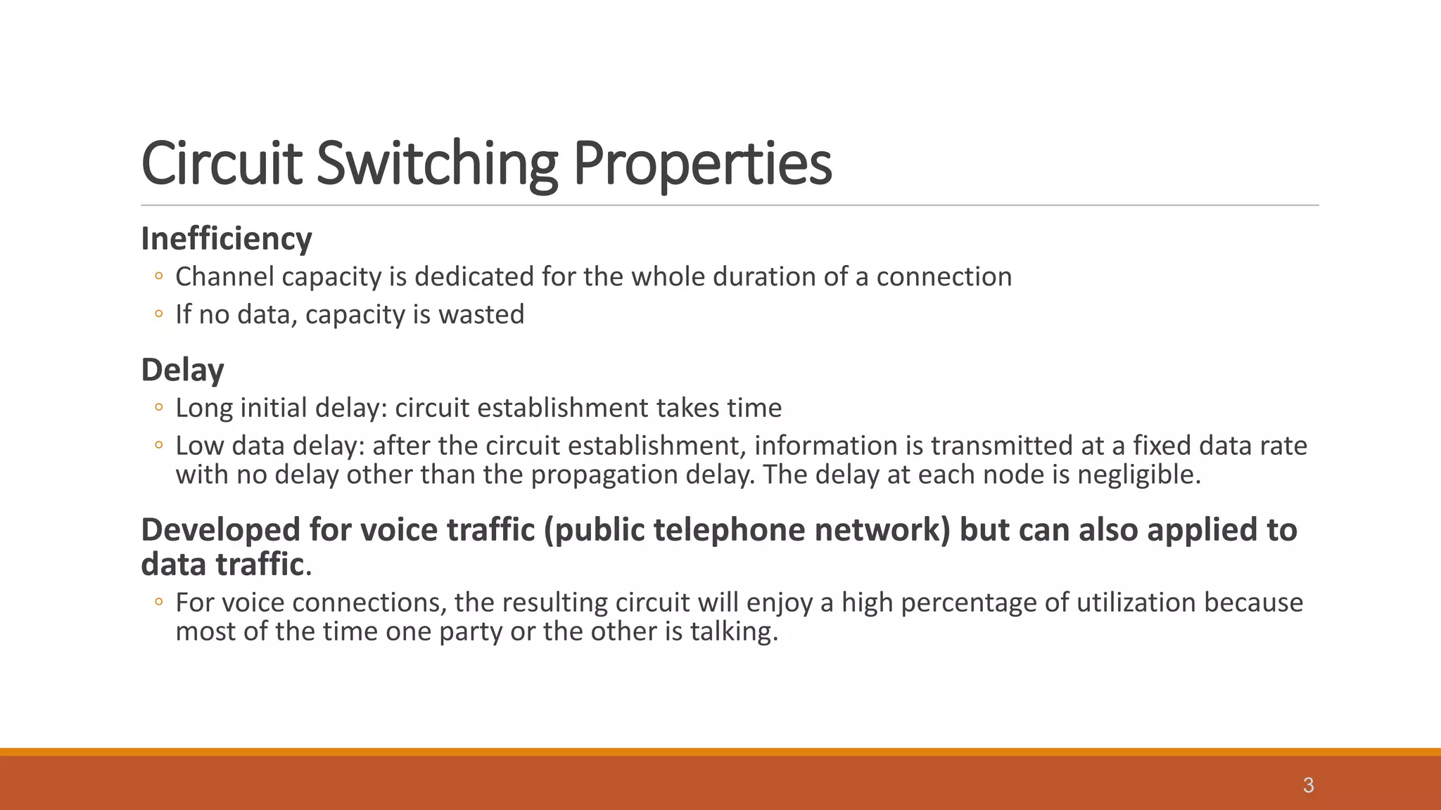 Circuit Switching Properties
Inefficiency
◦ Channel capacity is dedicated for the whole duration of a connection
◦ If no data, capacity is wasted
Delay
◦ Long initial delay: circuit establishment takes time
◦ Low data delay: after the circuit establishment, information is transmitted at a fixed data rate
with no delay other than the propagation delay. The delay at each node is negligible.
Developed for voice traffic (public telephone network) but can also applied to
data traffic.
◦ For voice connections, the resulting circuit will enjoy a high percentage of utilization because
most of the time one party or the other is talking.
3
 
