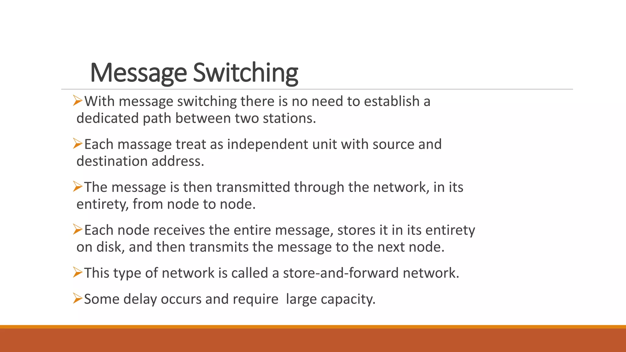 Message Switching
With message switching there is no need to establish a
dedicated path between two stations.
Each massage treat as independent unit with source and
destination address.
The message is then transmitted through the network, in its
entirety, from node to node.
Each node receives the entire message, stores it in its entirety
on disk, and then transmits the message to the next node.
This type of network is called a store-and-forward network.
Some delay occurs and require large capacity.
 