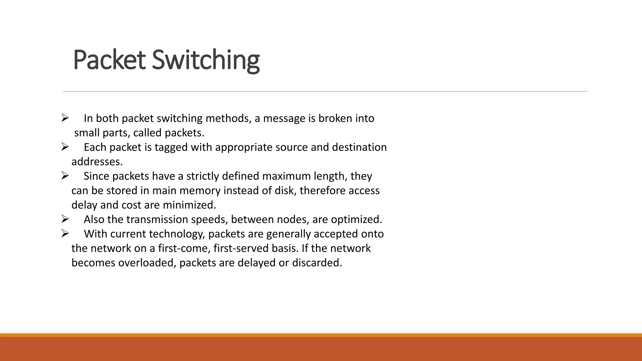 Packet Switching
 In both packet switching methods, a message is broken into
small parts, called packets.
 Each packet is tagged with appropriate source and destination
addresses.
 Since packets have a strictly defined maximum length, they
can be stored in main memory instead of disk, therefore access
delay and cost are minimized.
 Also the transmission speeds, between nodes, are optimized.
 With current technology, packets are generally accepted onto
the network on a first-come, first-served basis. If the network
becomes overloaded, packets are delayed or discarded.
 