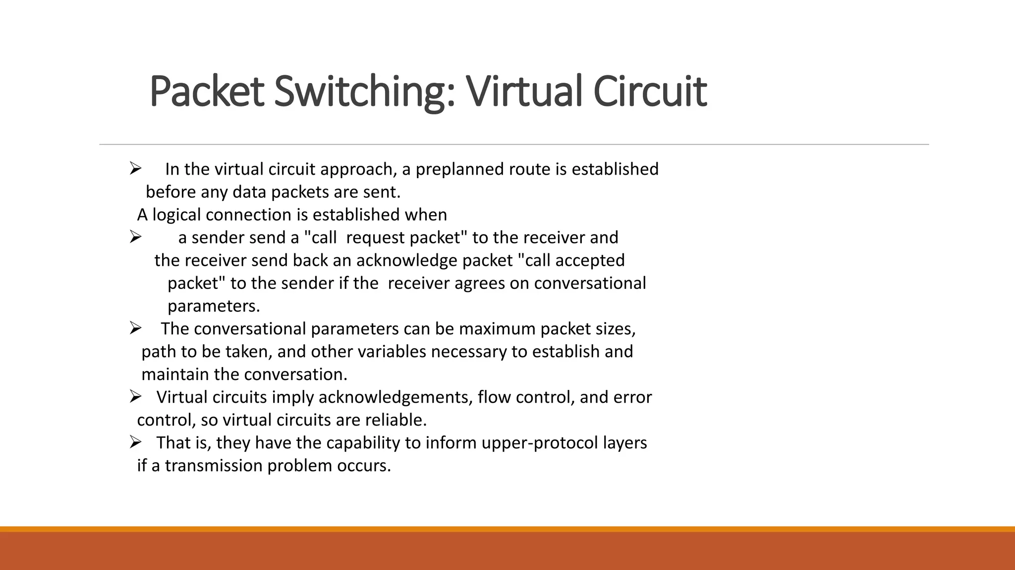 Packet Switching: Virtual Circuit
 In the virtual circuit approach, a preplanned route is established
before any data packets are sent.
A logical connection is established when
 a sender send a "call request packet" to the receiver and
the receiver send back an acknowledge packet "call accepted
packet" to the sender if the receiver agrees on conversational
parameters.
 The conversational parameters can be maximum packet sizes,
path to be taken, and other variables necessary to establish and
maintain the conversation.
 Virtual circuits imply acknowledgements, flow control, and error
control, so virtual circuits are reliable.
 That is, they have the capability to inform upper-protocol layers
if a transmission problem occurs.
 