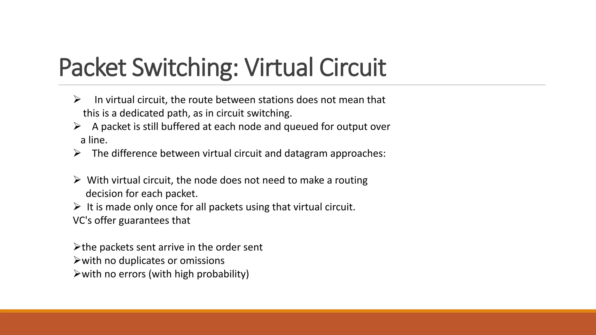 Packet Switching: Virtual Circuit
 In virtual circuit, the route between stations does not mean that
this is a dedicated path, as in circuit switching.
 A packet is still buffered at each node and queued for output over
a line.
 The difference between virtual circuit and datagram approaches:
 With virtual circuit, the node does not need to make a routing
decision for each packet.
 It is made only once for all packets using that virtual circuit.
VC's offer guarantees that
the packets sent arrive in the order sent
with no duplicates or omissions
with no errors (with high probability)
 