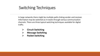 Switching Techniques
In large networks there might be multiple paths linking sender and receiver.
Information may be switched as it travels through various communication
channels. There are three typical switching techniques available for digital
traffic.
 Circuit Switching
 Message Switching
 Packet Switching
 