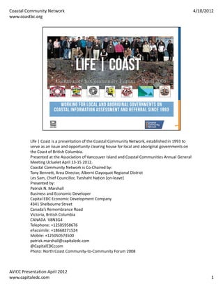 Coastal Community Network                                                                             4/10/2012
www.coastbc.org




          Life | Coast is a presentation of the Coastal Community Network, established in 1993 to 
          serve as an issue and opportunity clearing house for local and aboriginal governments on 
          the Coast of British Columbia.
          Presented at the Association of Vancouver Island and Coastal Communities Annual General 
          Meeting Ucluelet April 13‐15 2012.
          Coastal Community Network is Co‐Chaired by:
          Tony Bennett, Area Director, Alberni Clayoquot Regional District
          Les Sam, Chief Councillor, Tseshaht Nation [on‐leave]
          Presented by:
          Patrick N. Marshall
          Business and Economic Developer
          Capital EDC Economic Development Company
          4341 Shelbourne Street
          Canada’s Remembrance Road
          Victoria, British Columbia
          CANADA  V8N3G4
          Telephone: +12505958676
          eFacsimile: +18668271524
          Mobile: +125050574500
          patrick.marshall@capitaledc.com
          @CapitalEDCccom
          Photo: North Coast Community‐to‐Community Forum 2008



AVICC Presentation April 2012
www.capitaledc.com                                                                                           1
 