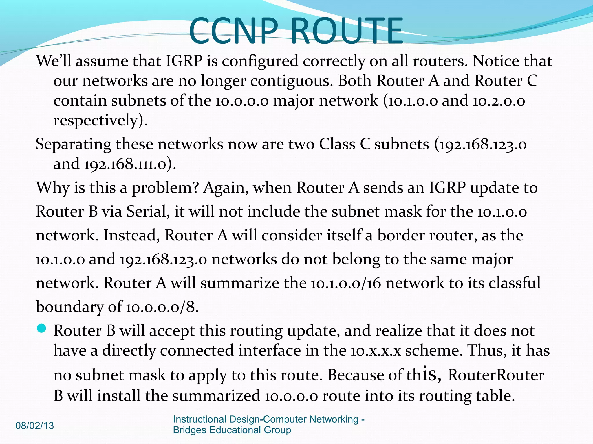 We’ll assume that IGRP is configured correctly on all routers. Notice that
our networks are no longer contiguous. Both Router A and Router C
contain subnets of the 10.0.0.0 major network (10.1.0.0 and 10.2.0.0
respectively).
Separating these networks now are two Class C subnets (192.168.123.0
and 192.168.111.0).
Why is this a problem? Again, when Router A sends an IGRP update to
Router B via Serial, it will not include the subnet mask for the 10.1.0.0
network. Instead, Router A will consider itself a border router, as the
10.1.0.0 and 192.168.123.0 networks do not belong to the same major
network. Router A will summarize the 10.1.0.0/16 network to its classful
boundary of 10.0.0.0/8.
Router B will accept this routing update, and realize that it does not
have a directly connected interface in the 10.x.x.x scheme. Thus, it has
no subnet mask to apply to this route. Because of this, RouterRouter
B will install the summarized 10.0.0.0 route into its routing table.
08/02/13
Instructional Design-Computer Networking -
Bridges Educational Group
CCNP ROUTE
 