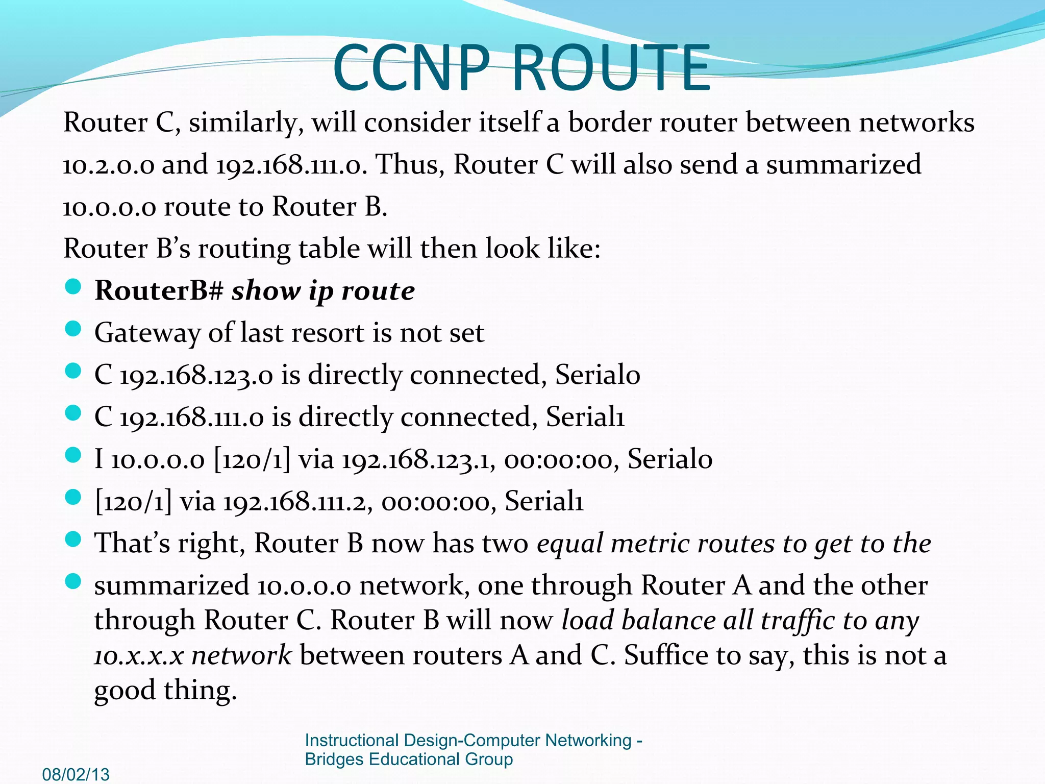 Router C, similarly, will consider itself a border router between networks
10.2.0.0 and 192.168.111.0. Thus, Router C will also send a summarized
10.0.0.0 route to Router B.
Router B’s routing table will then look like:
RouterB# show ip route
Gateway of last resort is not set
C 192.168.123.0 is directly connected, Serial0
C 192.168.111.0 is directly connected, Serial1
I 10.0.0.0 [120/1] via 192.168.123.1, 00:00:00, Serial0
[120/1] via 192.168.111.2, 00:00:00, Serial1
That’s right, Router B now has two equal metric routes to get to the
summarized 10.0.0.0 network, one through Router A and the other
through Router C. Router B will now load balance all traffic to any
10.x.x.x network between routers A and C. Suffice to say, this is not a
good thing.
08/02/13
Instructional Design-Computer Networking -
Bridges Educational Group
CCNP ROUTE
 
