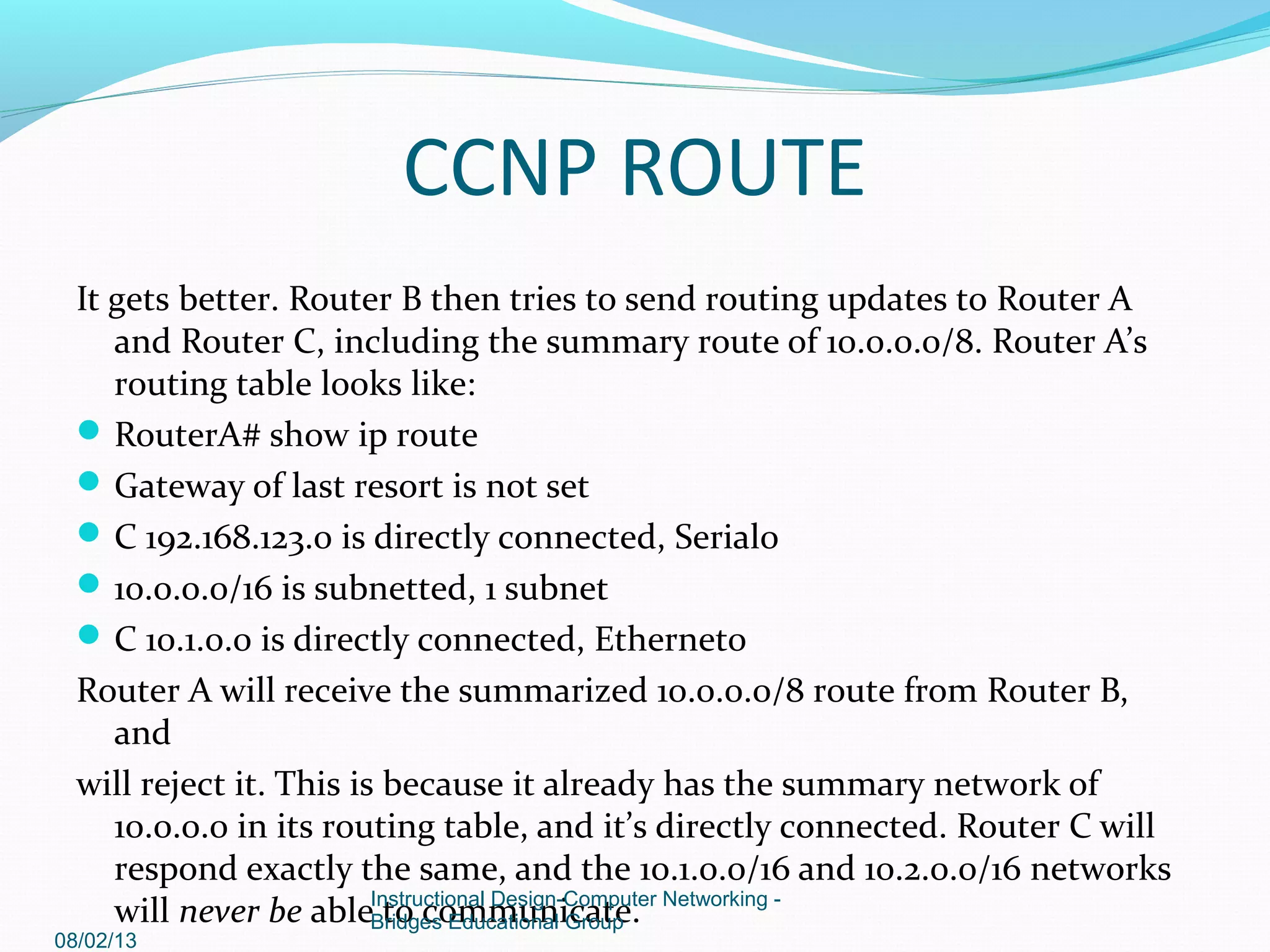 It gets better. Router B then tries to send routing updates to Router A
and Router C, including the summary route of 10.0.0.0/8. Router A’s
routing table looks like:
RouterA# show ip route
Gateway of last resort is not set
C 192.168.123.0 is directly connected, Serial0
10.0.0.0/16 is subnetted, 1 subnet
C 10.1.0.0 is directly connected, Ethernet0
Router A will receive the summarized 10.0.0.0/8 route from Router B,
and
will reject it. This is because it already has the summary network of
10.0.0.0 in its routing table, and it’s directly connected. Router C will
respond exactly the same, and the 10.1.0.0/16 and 10.2.0.0/16 networks
will never be able to communicate.
08/02/13
Instructional Design-Computer Networking -
Bridges Educational Group
CCNP ROUTE
 