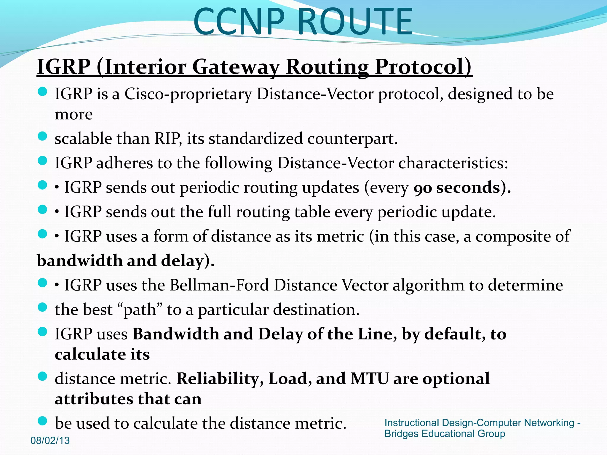 IGRP (Interior Gateway Routing Protocol)
IGRP is a Cisco-proprietary Distance-Vector protocol, designed to be
more
scalable than RIP, its standardized counterpart.
IGRP adheres to the following Distance-Vector characteristics:
• IGRP sends out periodic routing updates (every 90 seconds).
• IGRP sends out the full routing table every periodic update.
• IGRP uses a form of distance as its metric (in this case, a composite of
bandwidth and delay).
• IGRP uses the Bellman-Ford Distance Vector algorithm to determine
the best “path” to a particular destination.
IGRP uses Bandwidth and Delay of the Line, by default, to
calculate its
distance metric. Reliability, Load, and MTU are optional
attributes that can
be used to calculate the distance metric.
08/02/13
Instructional Design-Computer Networking -
Bridges Educational Group
CCNP ROUTE
 