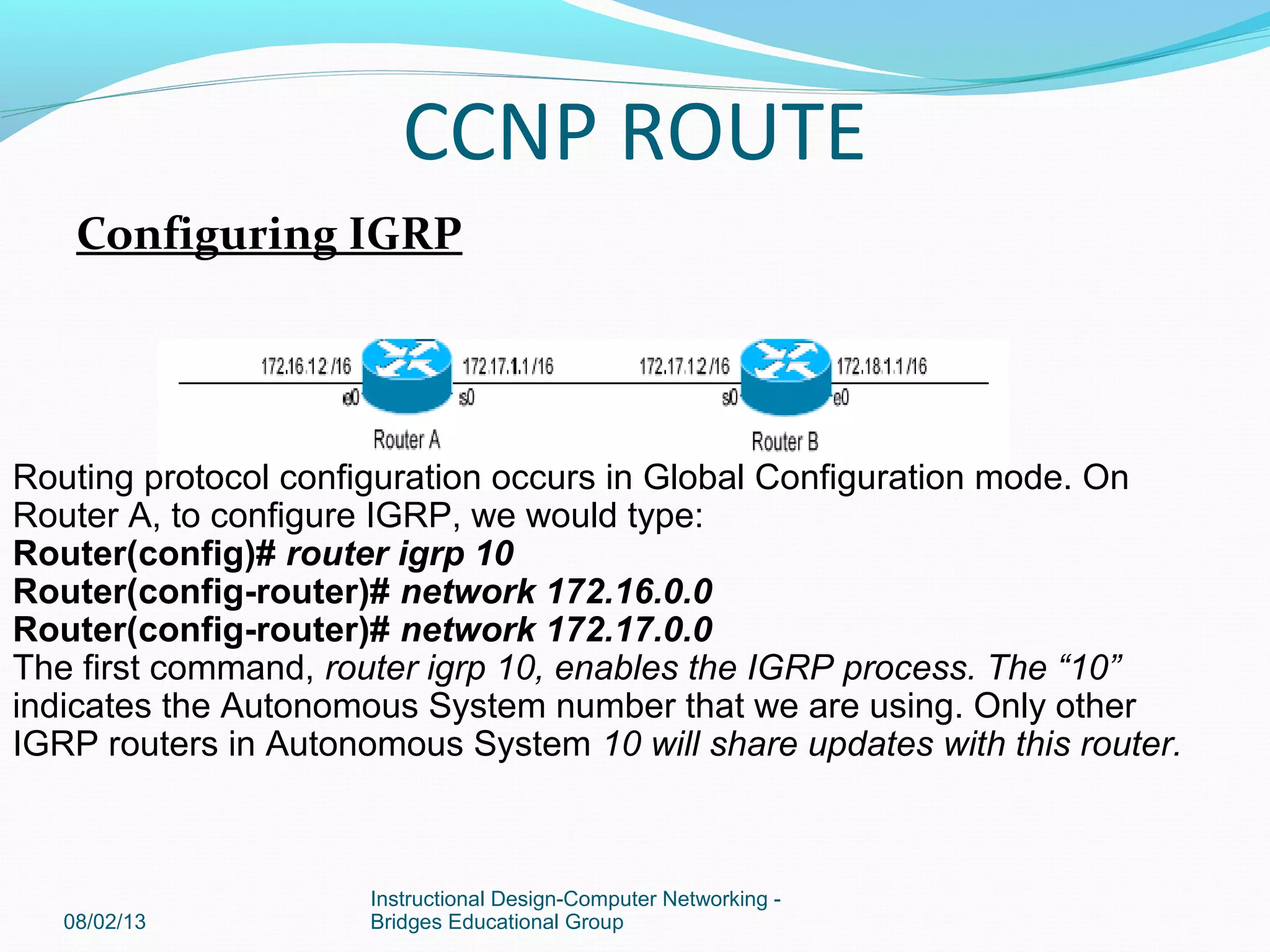 Configuring IGRP
08/02/13
Instructional Design-Computer Networking -
Bridges Educational Group
Routing protocol configuration occurs in Global Configuration mode. On
Router A, to configure IGRP, we would type:
Router(config)# router igrp 10
Router(config-router)# network 172.16.0.0
Router(config-router)# network 172.17.0.0
The first command, router igrp 10, enables the IGRP process. The “10”
indicates the Autonomous System number that we are using. Only other
IGRP routers in Autonomous System 10 will share updates with this router.
CCNP ROUTE
 