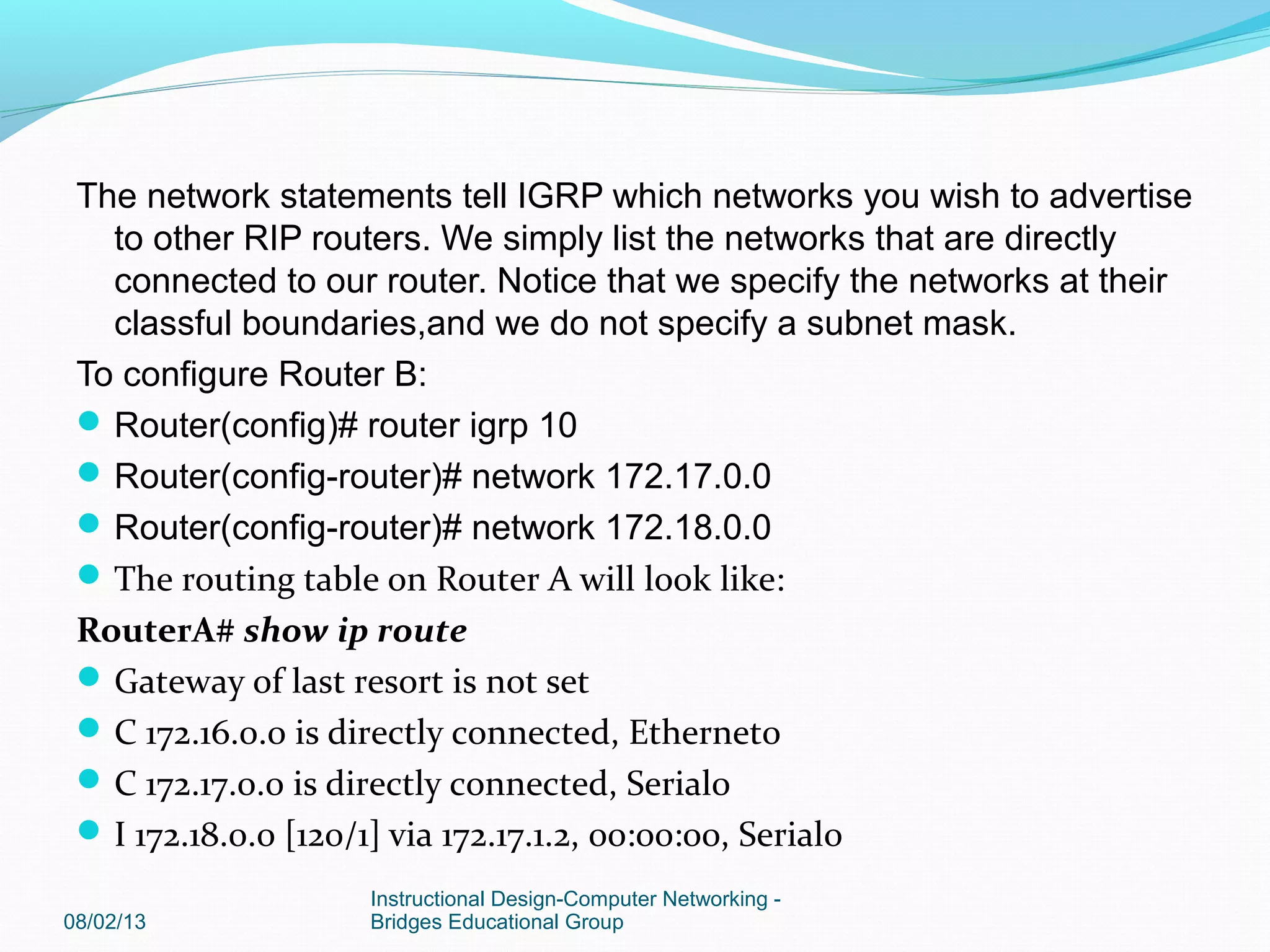 The network statements tell IGRP which networks you wish to advertise
to other RIP routers. We simply list the networks that are directly
connected to our router. Notice that we specify the networks at their
classful boundaries,and we do not specify a subnet mask.
To configure Router B:
Router(config)# router igrp 10
Router(config-router)# network 172.17.0.0
Router(config-router)# network 172.18.0.0
The routing table on Router A will look like:
RouterA# show ip route
Gateway of last resort is not set
C 172.16.0.0 is directly connected, Ethernet0
C 172.17.0.0 is directly connected, Serial0
I 172.18.0.0 [120/1] via 172.17.1.2, 00:00:00, Serial0
08/02/13
Instructional Design-Computer Networking -
Bridges Educational Group
 