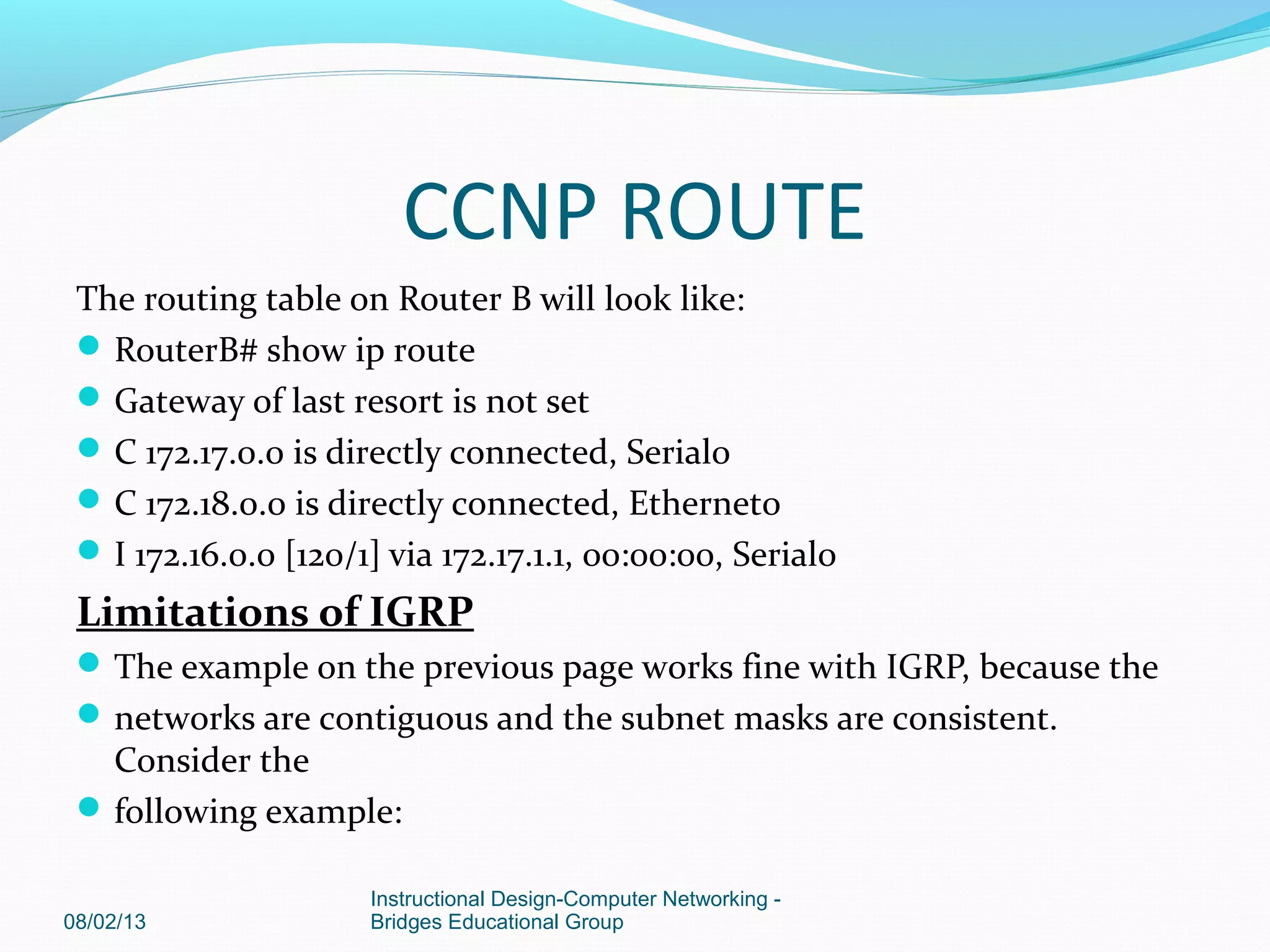 The routing table on Router B will look like:
RouterB# show ip route
Gateway of last resort is not set
C 172.17.0.0 is directly connected, Serial0
C 172.18.0.0 is directly connected, Ethernet0
I 172.16.0.0 [120/1] via 172.17.1.1, 00:00:00, Serial0
Limitations of IGRP
The example on the previous page works fine with IGRP, because the
networks are contiguous and the subnet masks are consistent.
Consider the
following example:
08/02/13
Instructional Design-Computer Networking -
Bridges Educational Group
CCNP ROUTE
 