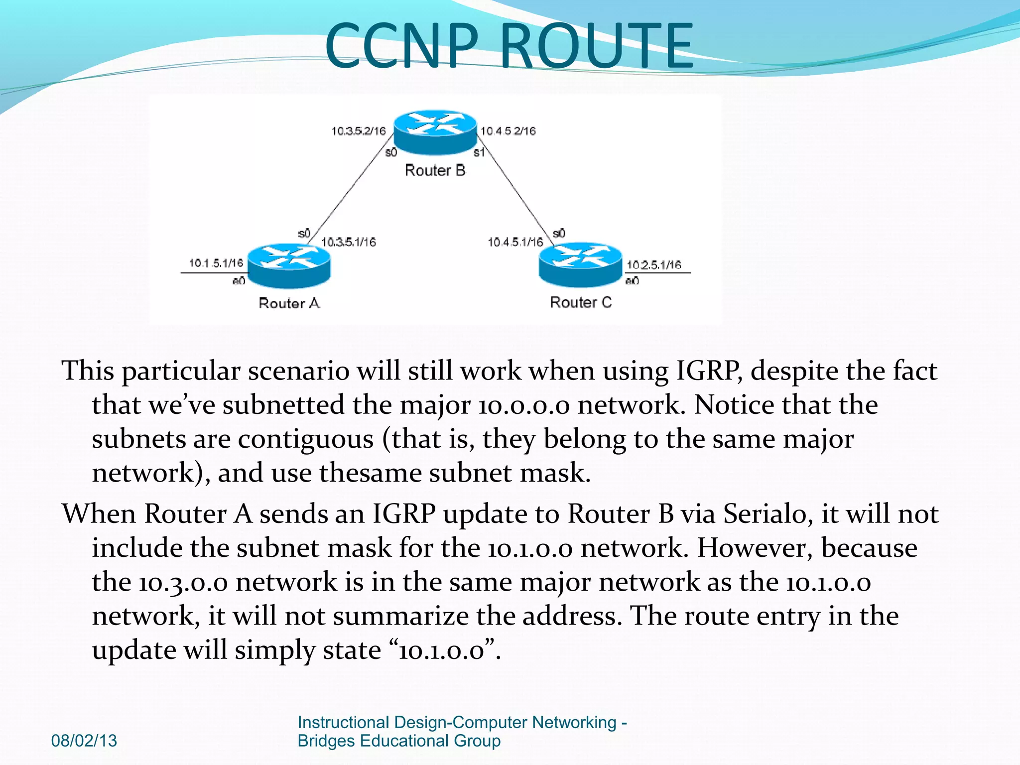 This particular scenario will still work when using IGRP, despite the fact
that we’ve subnetted the major 10.0.0.0 network. Notice that the
subnets are contiguous (that is, they belong to the same major
network), and use thesame subnet mask.
When Router A sends an IGRP update to Router B via Serial0, it will not
include the subnet mask for the 10.1.0.0 network. However, because
the 10.3.0.0 network is in the same major network as the 10.1.0.0
network, it will not summarize the address. The route entry in the
update will simply state “10.1.0.0”.
08/02/13
Instructional Design-Computer Networking -
Bridges Educational Group
CCNP ROUTE
 