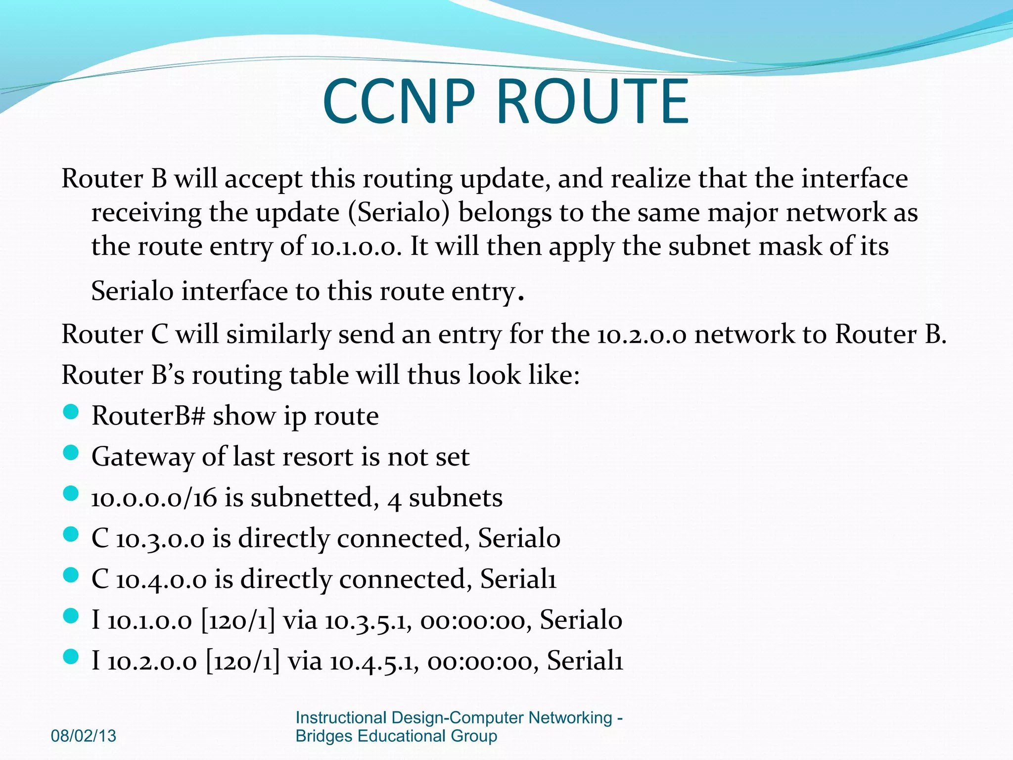 Router B will accept this routing update, and realize that the interface
receiving the update (Serial0) belongs to the same major network as
the route entry of 10.1.0.0. It will then apply the subnet mask of its
Serial0 interface to this route entry.
Router C will similarly send an entry for the 10.2.0.0 network to Router B.
Router B’s routing table will thus look like:
RouterB# show ip route
Gateway of last resort is not set
10.0.0.0/16 is subnetted, 4 subnets
C 10.3.0.0 is directly connected, Serial0
C 10.4.0.0 is directly connected, Serial1
I 10.1.0.0 [120/1] via 10.3.5.1, 00:00:00, Serial0
I 10.2.0.0 [120/1] via 10.4.5.1, 00:00:00, Serial1
08/02/13
Instructional Design-Computer Networking -
Bridges Educational Group
CCNP ROUTE
 