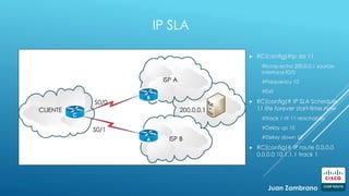 IP SLA
 RC(config)#ip sla 11
#Icmp-echo 200.0.0.1 source-
interface f0/0
#Frequency 10
#Exit
 RC(config)# IP SLA Schedule
11 life forever start-time now
#Track 1 rtr 11 reachabiliy
#Delay up 10
#Delay down 10
 RC(config)# IP route 0.0.0.0
0.0.0.0 10.1.1.1 track 1
CLIENTE
ISP A
A
B
C
ISP B
S0/0
S0/1
200.0.0.1
Juan Zambrano
 